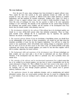 163 
The reuse landscape 
Over the past 20 years, many techniques have been developed to support software reuse. 
These exploit the facts that systems in the same application domain are similar and have 
potential for reuse, that reuse is possible at different levels (from simple functions to complete 
applications), and that standards for reusable components facilitate reuse. Figure 18.3 shows a 
number of ways to support software reuse, each of which is briefly described in Figure 18.4. 
Given this array of techniques for reuse, the key question is which is the most appropriate 
technique to use? Obviously, this depends on the requirements for the system being developed, 
the technology and reusable assets available, and the expertise of the development team. Key 
factors that you should consider when planning reuse are: 
1. The development schedule for the software If the software has to be developed quickly, you 
should try to reuse off-the-shelf systems rather than individual components. These are large-grain 
reusable assets. Although the fit to requirements may be imperfect, this approach 
minimises the amount of development required. 
2. The expected software lifetime If you are developing a long-lifetime system, you should focus 
on the maintainability of the system. In those circumstances, you should not just think about the 
immediate possibilities of reuse but also the longterm implications. You will have to adapt the 
system to new requirements, which will probably mean making changes to components and how 
they are used. If you do not have access to the source code, you should probably avoid using 
components and systems from external suppliers; you cannot be sure that these suppliers will be 
able to continue supporting the reused software. 
3. The background, skills and experience of the development team All reuse technologies are 
fairly complex and you need quite a lot of time to understand and use them effectively. 
Therefore, if the development team has skills in a particular area, this is probably where you 
should focus. 
4. The criticality of the software and its non-functional requirements For a critical system that 
has to be certified by an external regulator, you may have to create a dependability case for the 
system (discussed in Chapter 24). This is difficult if you don’t have access to the source code of 
the software. If your software has stringent performance requirements, it may be impossible to 
use strategies such as reuse through program generators. These systems tend to generate 
relatively inefficient code. 
5. The application domain In some application domains, such as manufacturing and medical 
information systems, there are several generic products that may be reused by configuring them 
to a local situation. If you are working in such a domain, you should always consider these an 
option. 
 