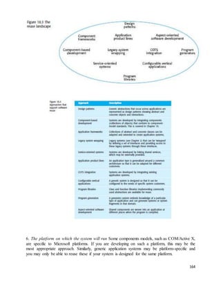 6. The platform on which the system will run Some components models, such as COM/Active X, 
are specific to Microsoft platforms. If you are developing on such a platform, this may be the 
most appropriate approach. Similarly, generic application systems may be platform-specific and 
you may only be able to reuse these if your system is designed for the same platform. 
164 
 