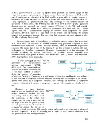 2. Code generators in CASE tools The input to these generators is a software design and the 
output is a program implementing the designed system. These may be based on UML models 
and, depending on the information in the UML models, generate either a complete program or 
component, or a code skeleton. The software developer then adds detail to complete the code. 
These approaches to generator-based reuse take advantage of the common structure of 
applications in these areas. The technique has also been used in more specific application 
domains such as command and control systems (O’Connor, et al.,1994) and scientific 
instrumentation (Butler, 1994) where libraries of components have been developed. Domain 
experts then use a domain-specific language to compose these components and create 
applications. However, there is a high initial cost in defining and implementing the domain 
concepts and composition language. This has meant that many companies are reluctant to take 
the risks of adopting this approach. 
Generator-based reuse is cost-effective for applications such as business data processing. 
It is much easier for end-users to develop programs using generators compared to other 
component-based approaches to reuse. Inevitably, however, there are inefficiencies in generated 
programs. This means that it may not be possible to use this approach in systems with high-performance 
or throughput requirements. Generative programming is a key component of 
emerging techniques of software development that combine program generation with 
component-based development. Czarnecki and Eisenecher’s book (Czarnecki and Eisenecher, 
2000) describes these newer approaches. 
166 
The most developed of these 
approaches is aspect-oriented 
software development (AOSD) 
(Elrad, et al., 2001). Aspect-oriented 
software development addresses one 
of the major problems in software 
design—the problem of separation 
of concerns. Separation of concerns is a basic design principle; you should design your software 
so that each unit or component does one thing and one thing only. For example, in the LIBSYS 
system, there should be a component concerned with searching for documents, a component 
concerned with printing documents, a component concerned with managing downloads, and so 
on. 
However, in many situations, 
concerns are not associated with clearly 
defined application functions but are 
cross-cutting—that is, they affect all of 
the components in the system. For 
example, say you want to keep track of 
the usage of each of the system modules 
by each system user. You therefore have 
a monitoring concern that has to be 
associated with all components. This can’t be simply implemented as an object that is referenced 
by these components. The specific monitoring that is carried out needs context information from 
the system function that is being monitored. 
 