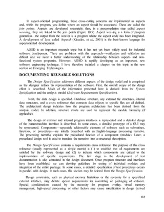 In aspect-oriented programming, these cross-cutting concerns are implemented as aspects 
and, within the program, you define where an aspect should be associated. These are called the 
join points. Aspects are developed separately; then, in a precompilation step called aspect 
weaving, they are linked to the join points (Figure 18.9). Aspect weaving is a form of program 
generation—the output from the weaver is a program where the aspect code has been integrated. 
A development of Java called AspectJ (Kiczales, et al., 2001) is the best-known language for 
aspectoriented development. 
AOSD is an important research topic but it has not yet been widely used for industrial 
software development. There are problems with this approach—verification and validation are 
difficult and we need a better understanding of the relationship between aspects and non-functional 
system properties. However, AOSD is rapidly developing as an important, new 
software engineering technique. I have therefore included a chapter on this topic in the new 
section on Emerging Technologies. 
167 
DOCUMENTING REUSABLE SOLUTIONS 
The Design Specification addresses different aspects of the design model and is completed 
as the designer refines his representation of the software. First, the overall scope of the design 
effort is described. Much of the information presented here is derived from the System 
Specification and the analysis model (Software Requirements Specification). 
Next, the data design is specified. Database structure, any external file structures, internal 
data structures, and a cross reference that connects data objects to specific files are all defined. 
The architectural design indicates how the program architecture has been derived from the 
analysis model. In addition, structure charts are used to represent the module hierarchy (if 
applicable). 
The design of external and internal program interfaces is represented and a detailed design 
of the human/machine interface is described. In some cases, a detailed prototype of a GUI may 
be represented. Components—separately addressable elements of software such as subroutines, 
functions, or procedures—are initially described with an English-language processing narrative. 
The processing narrative explains the procedural function of a component (module). Later, a 
procedural design tool is used to translate the narrative into a structured description. 
The Design Specification contains a requirements cross reference. The purpose of this cross 
reference (usually represented as a simple matrix) is (1) to establish that all requirements are 
satisfied by the software design and (2) to indicate which components are critical to the 
implementation of specific requirements. The first stage in the development of test 
documentation is also contained in the design document. Once program structure and interfaces 
have been established, we can develop guidelines for testing of individual modules and 
integration of the entire package. In some cases, a detailed specification of test procedures occurs 
in parallel with design. In such cases, this section may be deleted from the Design Specification. 
Design constraints, such as physical memory limitations or the necessity for a specialized 
external interface, may dictate special requirements for assembling or packaging of software. 
Special considerations caused by the necessity for program overlay, virtual memory 
management, high-speed processing, or other factors may cause modification in design derived 
 