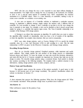 MVC also lets you change the way a view responds to user input without changing its 
visual presentation. You might want to change the way it responds to the keyboard, for example, 
or have it use a pop-up menu instead of command keys. MVC encapsulates the response 
mechanism in a Controller object. There is a class hierarchy of controllers, making it easy to 
create a new controller as a variation on an existing one. 
A view uses an instance of a Controller subclass to implement a particular response 
strategy; to implement a different strategy, simply replace the instance with a different kind of 
controller. It's even possible to change a view's controller at run-time to let the view change the 
way it responds to user input. For example, a view can be disabled so that it doesn't accept input 
simply by giving it a controller that ignores input events. The View-Controller relationship is an 
example of the Strategy (349) design pattern. 
A Strategy is an object that represents an algorithm. It's useful when you want to replace 
the algorithm either statically or dynamically, when you have a lot of variants of the algorithm, 
or when the algorithm has complex data structures that you want to encapsulate. 
MVC uses other design patterns, such as Factory Method (121) to specify the default 
controller class for a view and Decorator (196) to add scrolling to a view. But the main 
relationships in MVC are given by the Observer, Composite, and Strategy design patterns. 
126 
Describing Design Patterns 
How do we describe design patterns? Graphical notations, while important and useful, 
aren't sufficient. They simply capture the end product of the design process as relationships 
between classes and objects. To reuse the design, we must also record the decisions, alternatives, 
and trade-offs that led to it. Concrete examples are important too, because they help you see the 
design in action. We describe design patterns using a consistent format. Each pattern is divided 
into sections according to the following template. The template lends a uniform structure to the 
information, making design patterns easier to learn, compare, and use. 
Pattern Name and Classification 
The pattern's name conveys the essence of the pattern succinctly. A good name is vital, 
because it will become part of your design vocabulary. The pattern's classification reflects the 
scheme we introduce in Section 1.5. 
Intent 
A short statement that answers the following questions: What does the design pattern do? What 
is its rationale and intent? What particular design issue or problem does it address? 
Also Known As 
Other well-known names for the pattern, if any. 
Motivation 
 