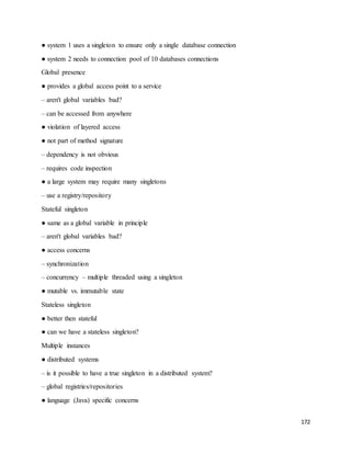 172 
● system 1 uses a singleton to ensure only a single database connection 
● system 2 needs to connection pool of 10 databases connections 
Global presence 
● provides a global access point to a service 
– aren't global variables bad? 
– can be accessed from anywhere 
● violation of layered access 
● not part of method signature 
– dependency is not obvious 
– requires code inspection 
● a large system may require many singletons 
– use a registry/repository 
Stateful singleton 
● same as a global variable in principle 
– aren't global variables bad? 
● access concerns 
– synchronization 
– concurrency – multiple threaded using a singleton 
● mutable vs. immutable state 
Stateless singleton 
● better then stateful 
● can we have a stateless singleton? 
Multiple instances 
● distributed systems 
– is it possible to have a true singleton in a distributed system? 
– global registries/repositories 
● language (Java) specific concerns 
 