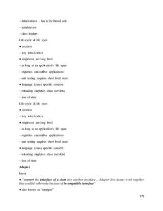 173 
– initialization – has to be thread safe 
– serialization 
– class loaders 
Life-cycle & life span 
● creation 
– lazy initialization 
● singletons are long lived 
– as long as an application's life span 
– registries can outlive applications 
– unit testing requires short lived state 
● language (Java) specific concern 
– reloading singleton class (servlets) 
– loss of state 
Life-cycle & life span 
● creation 
– lazy initialization 
● singletons are long lived 
– as long as an application's life span 
– registries can outlive applications 
– unit testing requires short lived state 
● language (Java) specific concern 
– reloading singleton class (servlets) 
– loss of state 
Adapter 
Intent 
● “convert the interface of a class into another interface... Adapter lets classes work together 
that couldn't otherwise because of incompatible interface” 
● also known as “wrapper” 
 