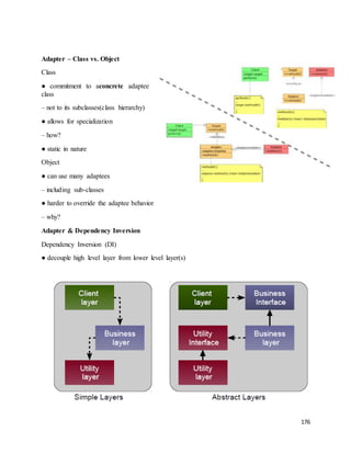 176 
Adapter – Class vs. Object 
Class 
● commitment to aconcrete adaptee 
class 
– not to its subclasses(class hierarchy) 
● allows for specialization 
– how? 
● static in nature 
Object 
● can use many adaptees 
– including sub-classes 
● harder to override the adaptee behavior 
– why? 
Adapter & Dependency Inversion 
Dependency Inversion (DI) 
● decouple high level layer from lower level layer(s) 
 