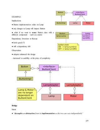 177 
EXAMPLE: 
Implications 
● Button implementation relies on Lamp 
● any changes to Lamp will impact Button 
● what if we want to reuse Button class with a 
different component – such as a motor 
Dependency Inversion to Rescue 
● looks good (?) 
● still a dependency left 
Observation 
● adapter enhanced the design 
– increased re-usability at the price of complexity 
Bridge 
Intent 
● “decouples an abstraction from its implementation so the two can vary independently” 
 