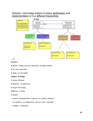180 
Features 
● flexible binding between abstraction & implementation 
● two class hierarchies 
● clients are decoupled 
Adapter & Bridge 
Common Elements 
● flexibility via indirection 
● request forwarding 
Difference in intent 
● adapter 
– resolves incompatibilities between two existing interfaces 
– two interfaces are independent and can evolve separately 
– coupling is unforeseen 
 