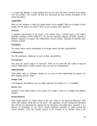 A scenario that illustrates a design problem and how the class and object structures in the pattern 
solve the problem. The scenario will help you understand the more abstract description of the 
pattern that follows. 
127 
Applicability 
What are the situations in which the design pattern can be applied? What are examples of poor 
designs that the pattern can address? How can you recognize these situations? 
Structure 
A graphical representation of the classes in the pattern using a notation based on the Object 
Modeling Technique (OMT) [RBP+91]. We also use interaction diagrams [JCJO92, Boo94] to 
illustrate sequences of requests and collaborations between objects. Appendix B describes these 
notations in detail. 
Participants 
The classes and/or objects participating in the design pattern and their responsibilities. 
Collaborations 
How the participants collaborate to carry out their responsibilities. 
Consequences 
How does the pattern support its objectives? What are the trade-offs and results of using the 
pattern? What aspect of system structure does it let you vary independently? 
Implementation 
What pitfalls, hints, or techniques should you be aware of when implementing the pattern? Are 
there language-specific issues? 
Sample Code 
Code fragments that illustrate how you might implement the pattern in C++ or Smalltalk. 
Known Uses 
Examples of the pattern found in real systems. We include at least two examples from different 
domains. 
Related Patterns 
What design patterns are closely related to this one? What are the important differences? With 
which other patterns should this one be used? The appendices provide background information 
that will help you understand the patterns and the discussions surrounding them. Appendix A is a 
glossary of terminology we use. We've already mentioned Appendix B, which presents the 
various notations. We'll also describe aspects of the notations as we introduce them in the 
 
