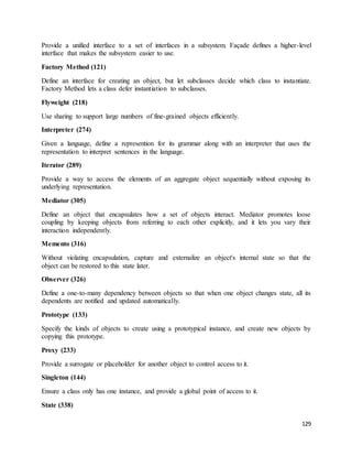 Provide a unified interface to a set of interfaces in a subsystem. Façade defines a higher-level 
interface that makes the subsystem easier to use. 
129 
Factory Method (121) 
Define an interface for creating an object, but let subclasses decide which class to instantiate. 
Factory Method lets a class defer instantiation to subclasses. 
Flyweight (218) 
Use sharing to support large numbers of fine-grained objects efficiently. 
Interpreter (274) 
Given a language, define a represention for its grammar along with an interpreter that uses the 
representation to interpret sentences in the language. 
Iterator (289) 
Provide a way to access the elements of an aggregate object sequentially without exposing its 
underlying representation. 
Mediator (305) 
Define an object that encapsulates how a set of objects interact. Mediator promotes loose 
coupling by keeping objects from referring to each other explicitly, and it lets you vary their 
interaction independently. 
Memento (316) 
Without violating encapsulation, capture and externalize an object's internal state so that the 
object can be restored to this state later. 
Observer (326) 
Define a one-to-many dependency between objects so that when one object changes state, all its 
dependents are notified and updated automatically. 
Prototype (133) 
Specify the kinds of objects to create using a prototypical instance, and create new objects by 
copying this prototype. 
Proxy (233) 
Provide a surrogate or placeholder for another object to control access to it. 
Singleton (144) 
Ensure a class only has one instance, and provide a global point of access to it. 
State (338) 
 