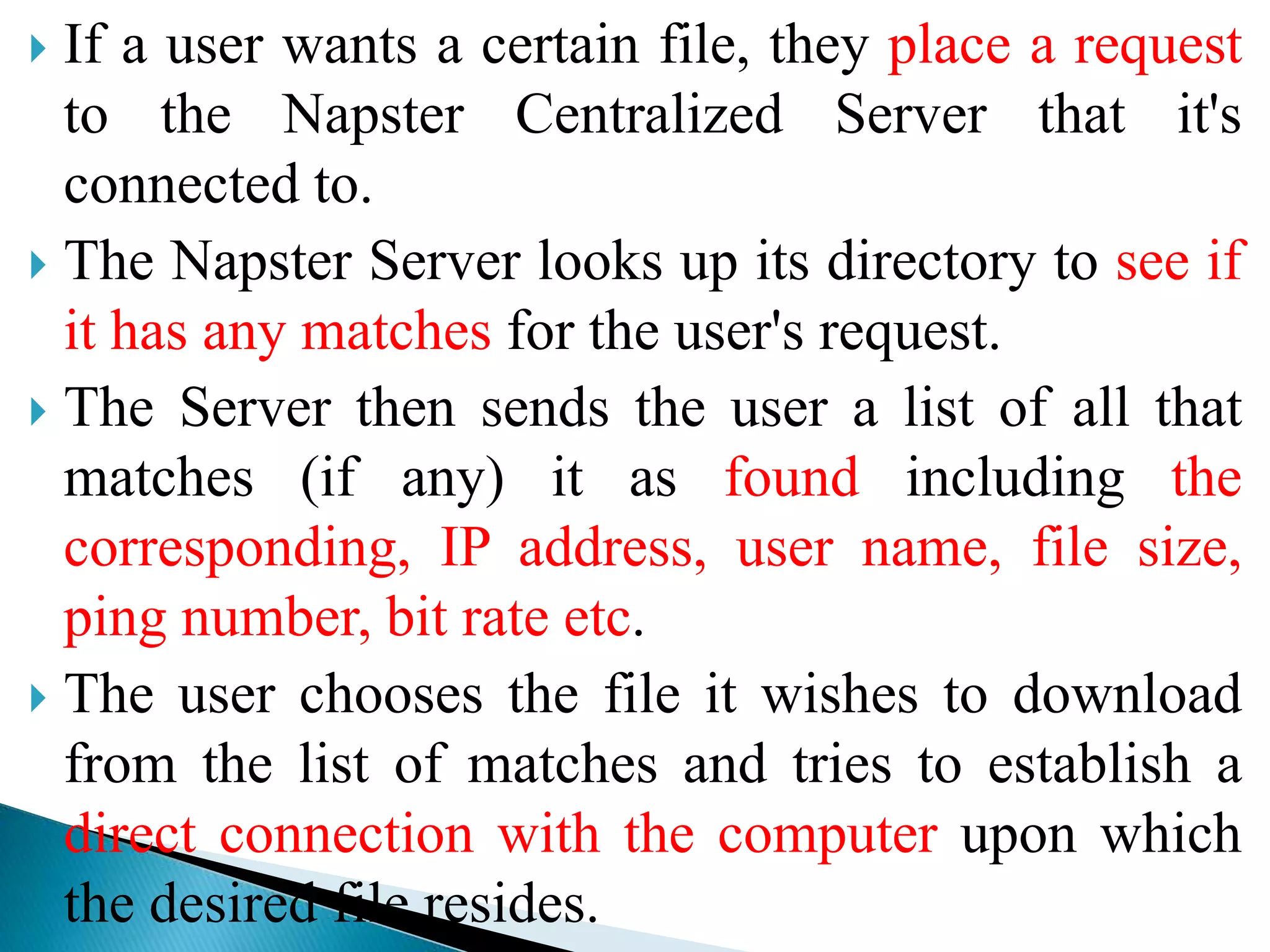  If a user wants a certain file, they place a request
to the Napster Centralized Server that it's
connected to.
 The Napster Server looks up its directory to see if
it has any matches for the user's request.
 The Server then sends the user a list of all that
matches (if any) it as found including the
corresponding, IP address, user name, file size,
ping number, bit rate etc.
 The user chooses the file it wishes to download
from the list of matches and tries to establish a
direct connection with the computer upon which
the desired file resides.
 
