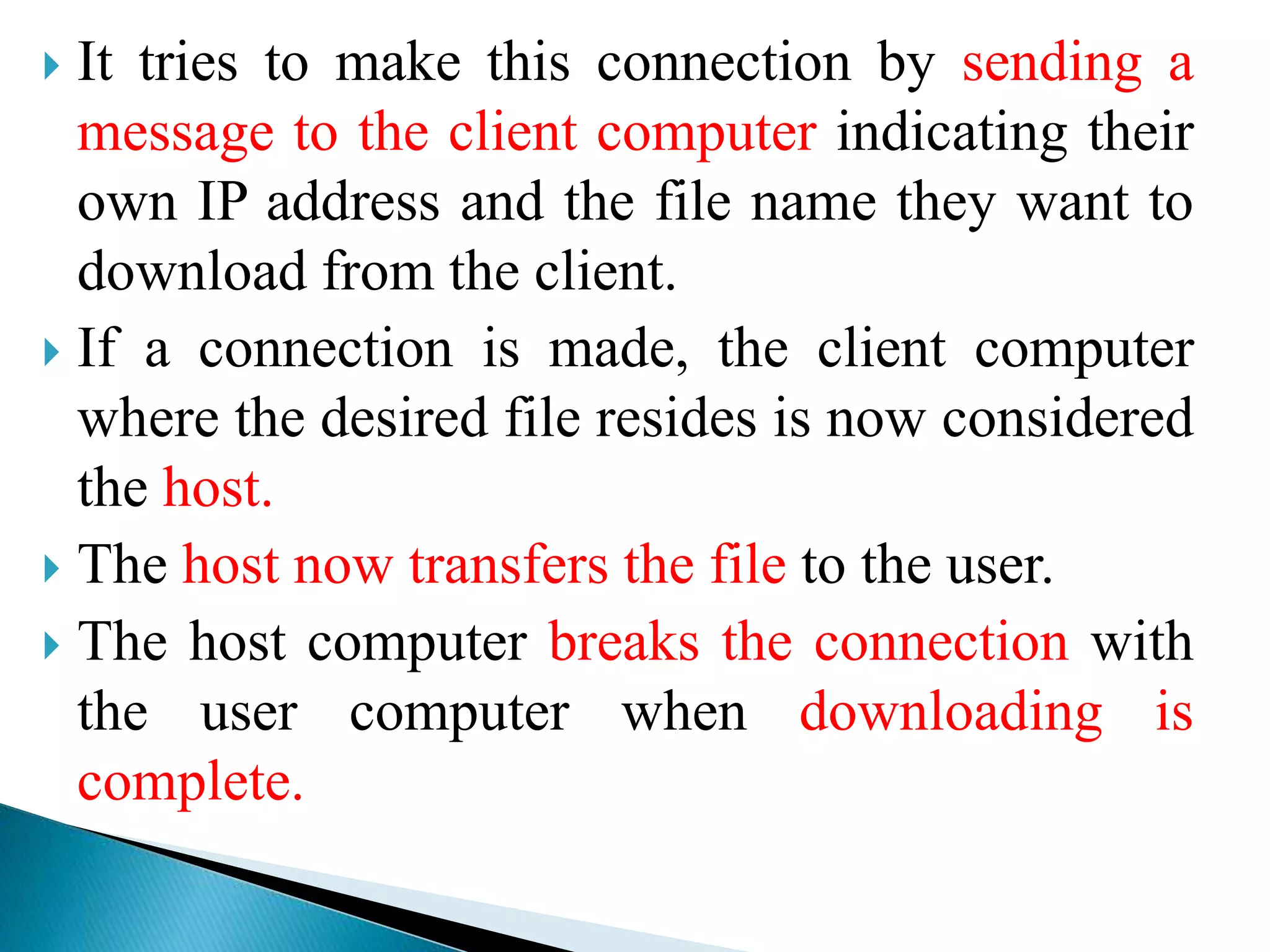  It tries to make this connection by sending a
message to the client computer indicating their
own IP address and the file name they want to
download from the client.
 If a connection is made, the client computer
where the desired file resides is now considered
the host.
 The host now transfers the file to the user.
 The host computer breaks the connection with
the user computer when downloading is
complete.
 