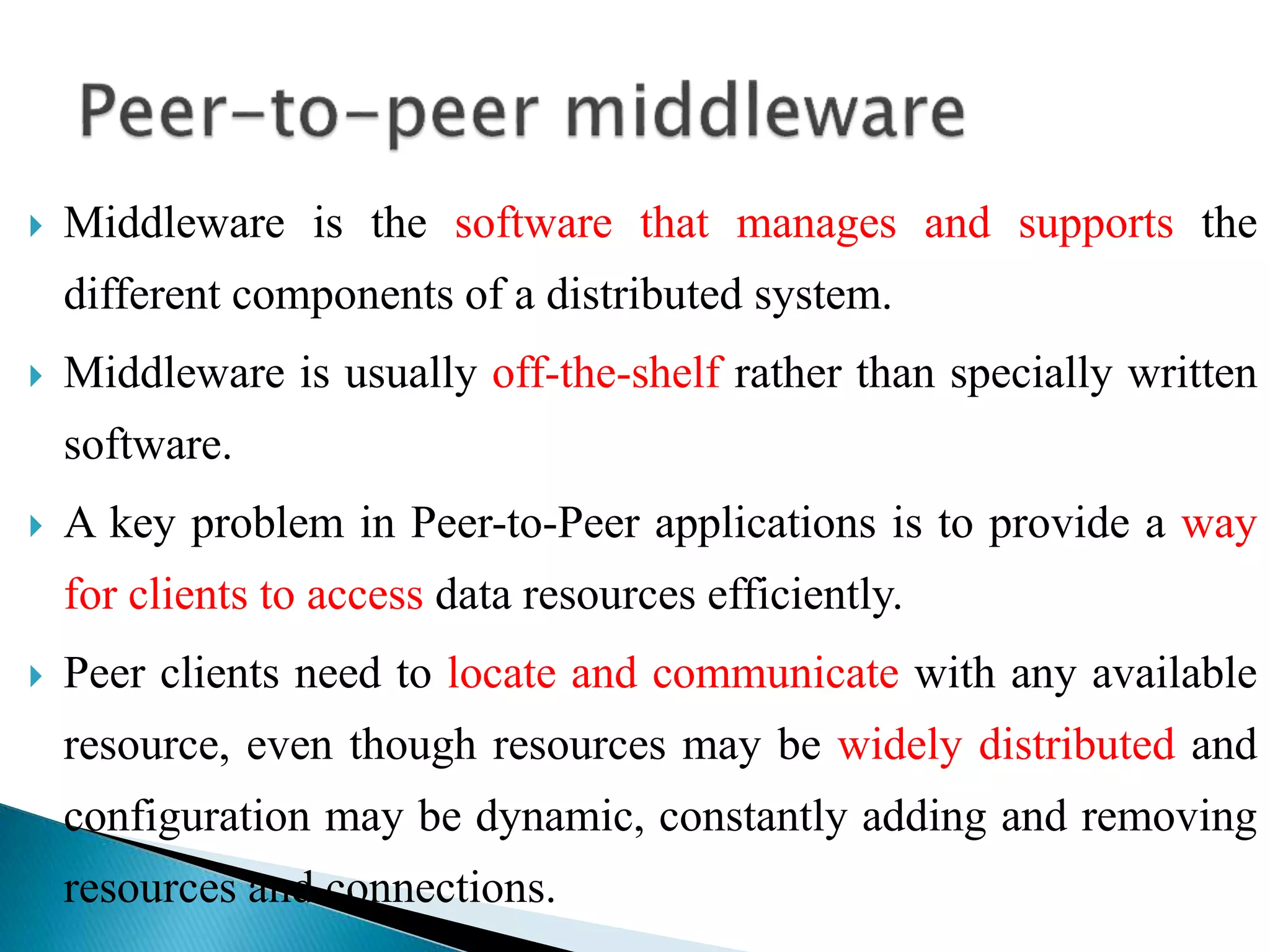  Middleware is the software that manages and supports the
different components of a distributed system.
 Middleware is usually off-the-shelf rather than specially written
software.
 A key problem in Peer-to-Peer applications is to provide a way
for clients to access data resources efficiently.
 Peer clients need to locate and communicate with any available
resource, even though resources may be widely distributed and
configuration may be dynamic, constantly adding and removing
resources and connections.
 