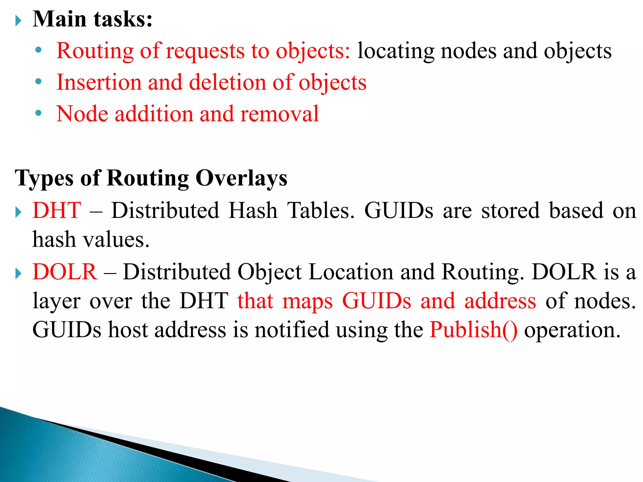  Main tasks:
• Routing of requests to objects: locating nodes and objects
• Insertion and deletion of objects
• Node addition and removal
Types of Routing Overlays
 DHT – Distributed Hash Tables. GUIDs are stored based on
hash values.
 DOLR – Distributed Object Location and Routing. DOLR is a
layer over the DHT that maps GUIDs and address of nodes.
GUIDs host address is notified using the Publish() operation.
 