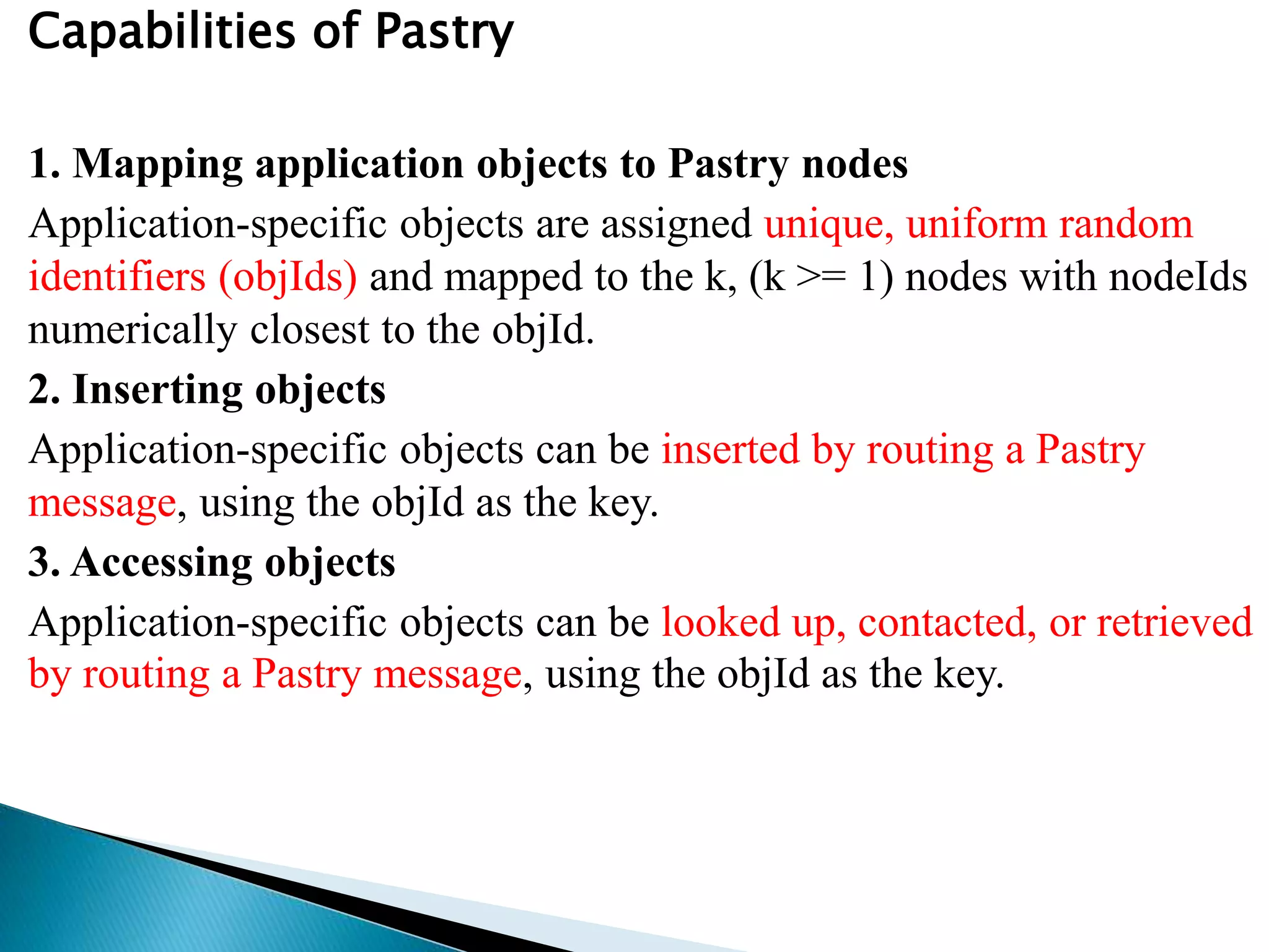 Capabilities of Pastry
1. Mapping application objects to Pastry nodes
Application-specific objects are assigned unique, uniform random
identifiers (objIds) and mapped to the k, (k >= 1) nodes with nodeIds
numerically closest to the objId.
2. Inserting objects
Application-specific objects can be inserted by routing a Pastry
message, using the objId as the key.
3. Accessing objects
Application-specific objects can be looked up, contacted, or retrieved
by routing a Pastry message, using the objId as the key.
 