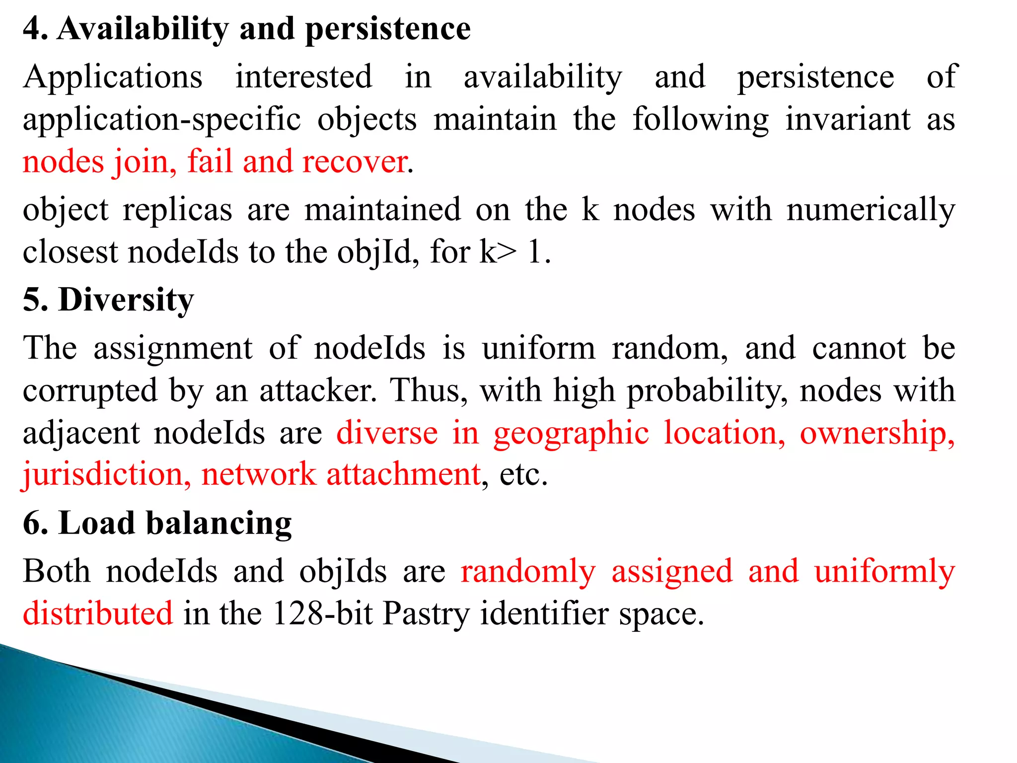 4. Availability and persistence
Applications interested in availability and persistence of
application-specific objects maintain the following invariant as
nodes join, fail and recover.
object replicas are maintained on the k nodes with numerically
closest nodeIds to the objId, for k> 1.
5. Diversity
The assignment of nodeIds is uniform random, and cannot be
corrupted by an attacker. Thus, with high probability, nodes with
adjacent nodeIds are diverse in geographic location, ownership,
jurisdiction, network attachment, etc.
6. Load balancing
Both nodeIds and objIds are randomly assigned and uniformly
distributed in the 128-bit Pastry identifier space.
 