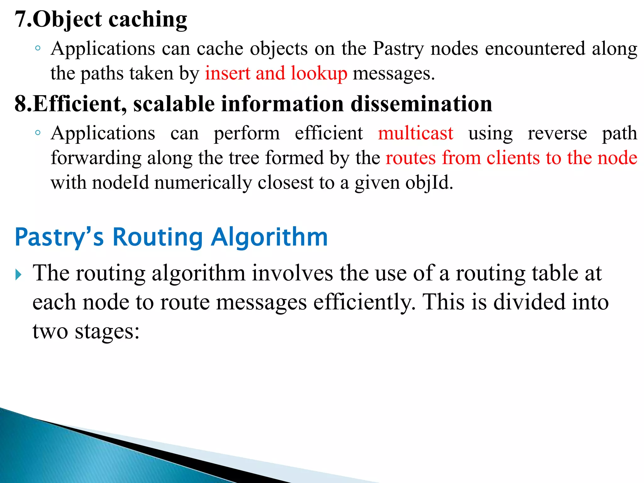 7.Object caching
◦ Applications can cache objects on the Pastry nodes encountered along
the paths taken by insert and lookup messages.
8.Efficient, scalable information dissemination
◦ Applications can perform efficient multicast using reverse path
forwarding along the tree formed by the routes from clients to the node
with nodeId numerically closest to a given objId.
Pastry’s Routing Algorithm
 The routing algorithm involves the use of a routing table at
each node to route messages efficiently. This is divided into
two stages:
 