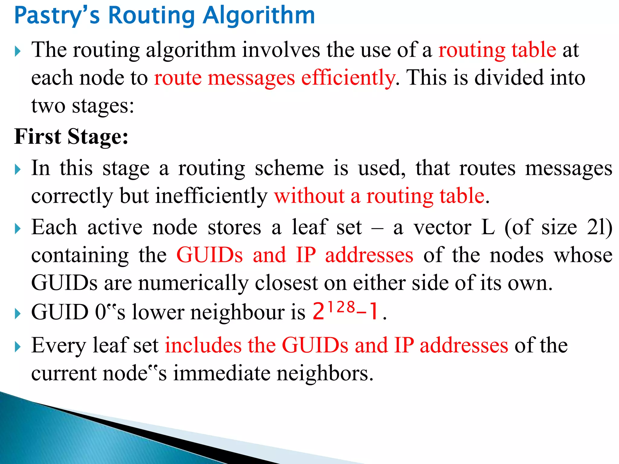 Pastry’s Routing Algorithm
 The routing algorithm involves the use of a routing table at
each node to route messages efficiently. This is divided into
two stages:
First Stage:
 In this stage a routing scheme is used, that routes messages
correctly but inefficiently without a routing table.
 Each active node stores a leaf set – a vector L (of size 2l)
containing the GUIDs and IP addresses of the nodes whose
GUIDs are numerically closest on either side of its own.
 GUID 0‟s lower neighbour is 2128–1.
 Every leaf set includes the GUIDs and IP addresses of the
current node‟s immediate neighbors.
 