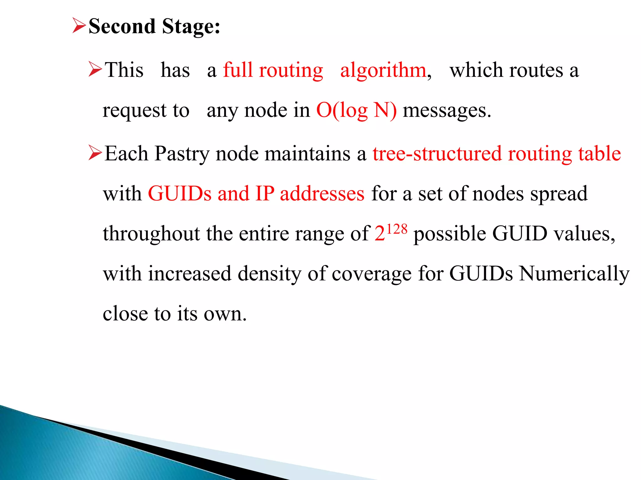Second Stage:
This has a full routing algorithm, which routes a
request to any node in O(log N) messages.
Each Pastry node maintains a tree-structured routing table
with GUIDs and IP addresses for a set of nodes spread
throughout the entire range of 2128 possible GUID values,
with increased density of coverage for GUIDs Numerically
close to its own.
 