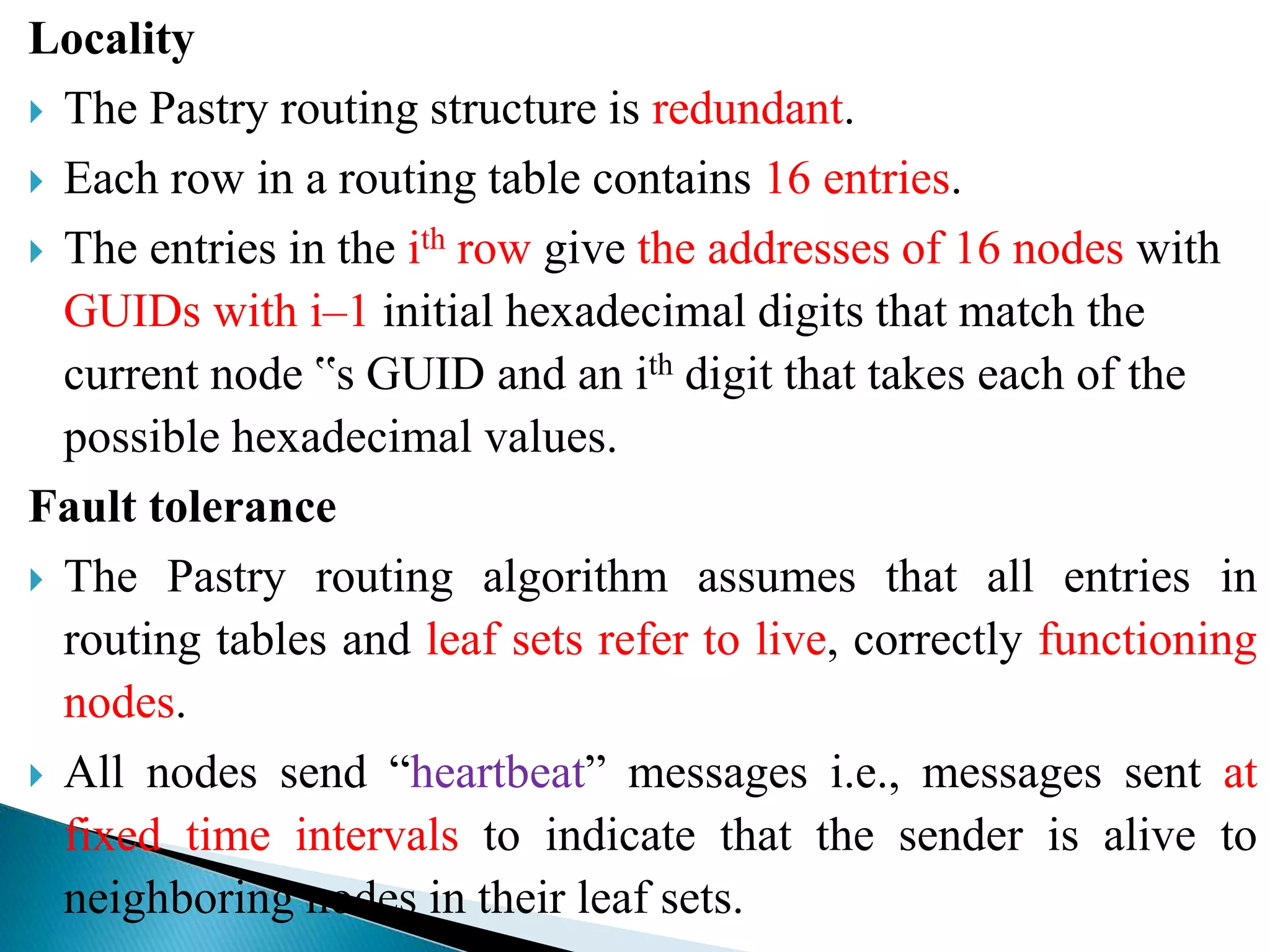 Locality
 The Pastry routing structure is redundant.
 Each row in a routing table contains 16 entries.
 The entries in the ith row give the addresses of 16 nodes with
GUIDs with i–1 initial hexadecimal digits that match the
current node ‟s GUID and an ith digit that takes each of the
possible hexadecimal values.
Fault tolerance
 The Pastry routing algorithm assumes that all entries in
routing tables and leaf sets refer to live, correctly functioning
nodes.
 All nodes send “heartbeat” messages i.e., messages sent at
fixed time intervals to indicate that the sender is alive to
neighboring nodes in their leaf sets.
 
