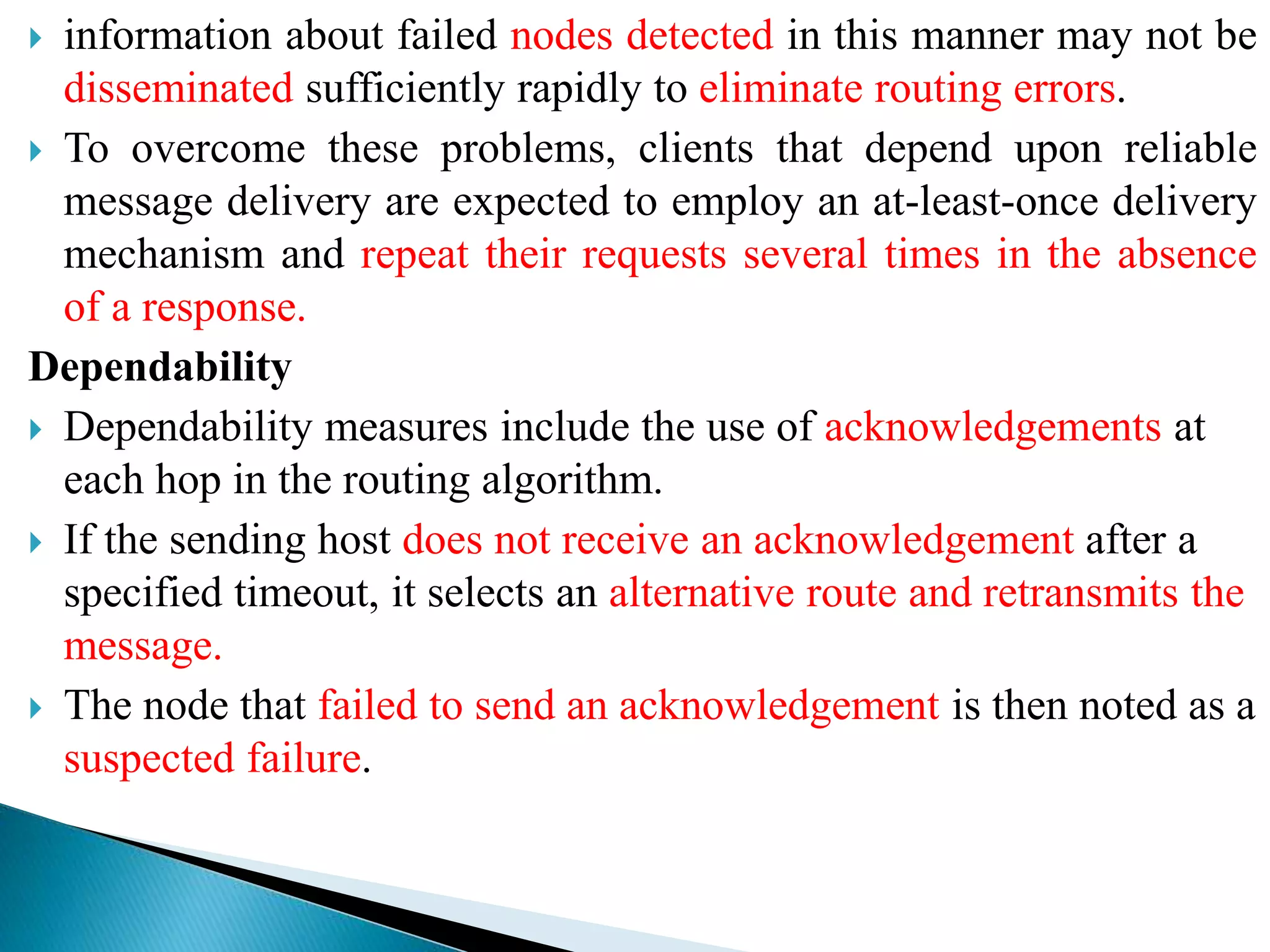 information about failed nodes detected in this manner may not be
disseminated sufficiently rapidly to eliminate routing errors.
 To overcome these problems, clients that depend upon reliable
message delivery are expected to employ an at-least-once delivery
mechanism and repeat their requests several times in the absence
of a response.
Dependability
 Dependability measures include the use of acknowledgements at
each hop in the routing algorithm.
 If the sending host does not receive an acknowledgement after a
specified timeout, it selects an alternative route and retransmits the
message.
 The node that failed to send an acknowledgement is then noted as a
suspected failure.
 
