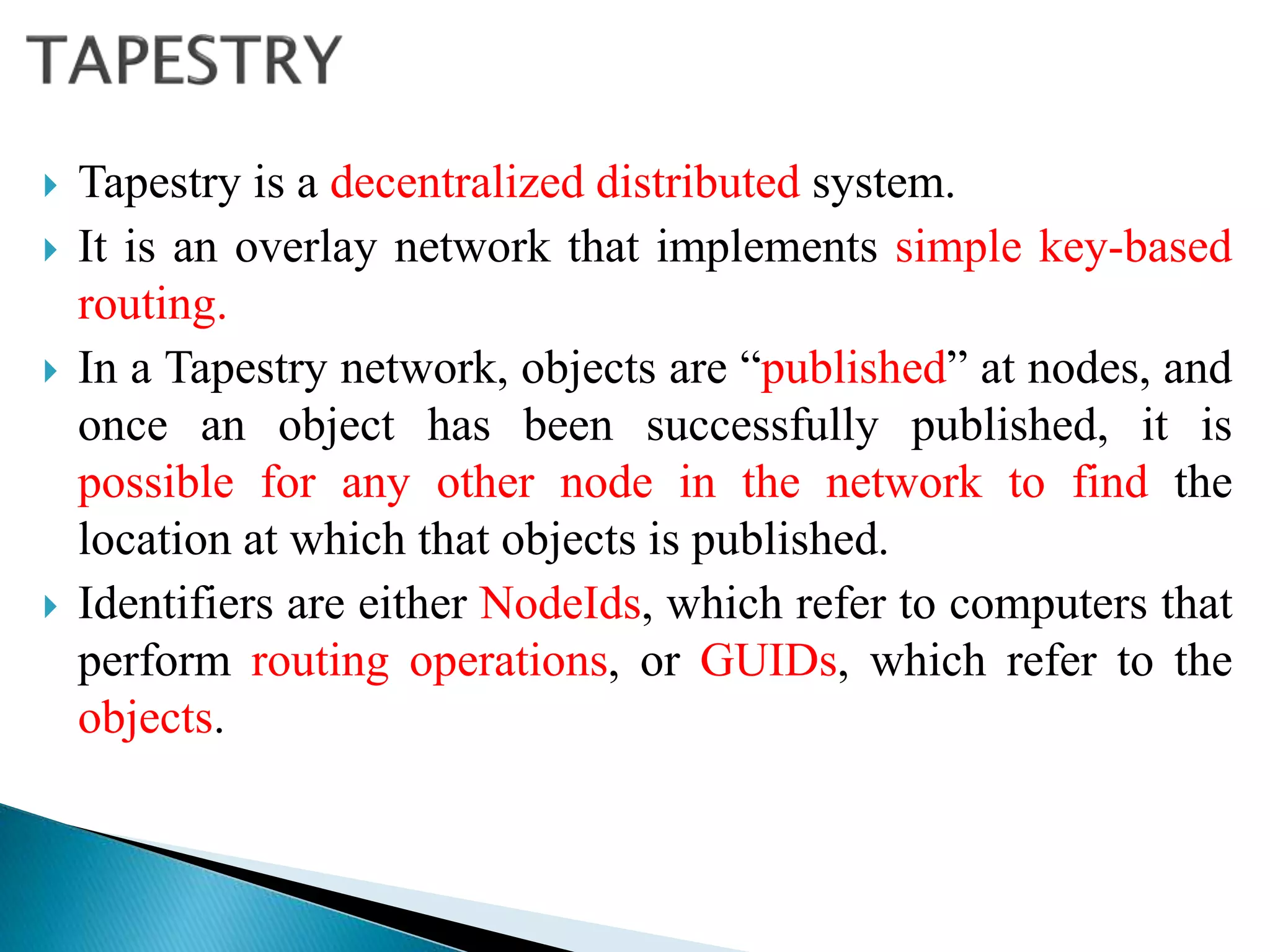  Tapestry is a decentralized distributed system.
 It is an overlay network that implements simple key-based
routing.
 In a Tapestry network, objects are “published” at nodes, and
once an object has been successfully published, it is
possible for any other node in the network to find the
location at which that objects is published.
 Identifiers are either NodeIds, which refer to computers that
perform routing operations, or GUIDs, which refer to the
objects.
 