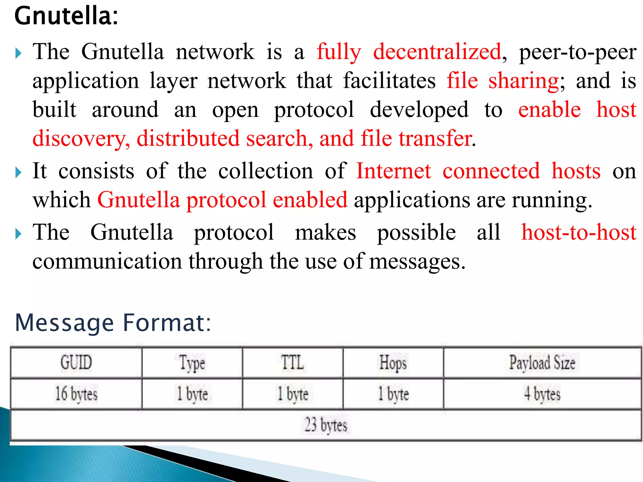 Gnutella:
 The Gnutella network is a fully decentralized, peer-to-peer
application layer network that facilitates file sharing; and is
built around an open protocol developed to enable host
discovery, distributed search, and file transfer.
 It consists of the collection of Internet connected hosts on
which Gnutella protocol enabled applications are running.
 The Gnutella protocol makes possible all host-to-host
communication through the use of messages.
Message Format:
 