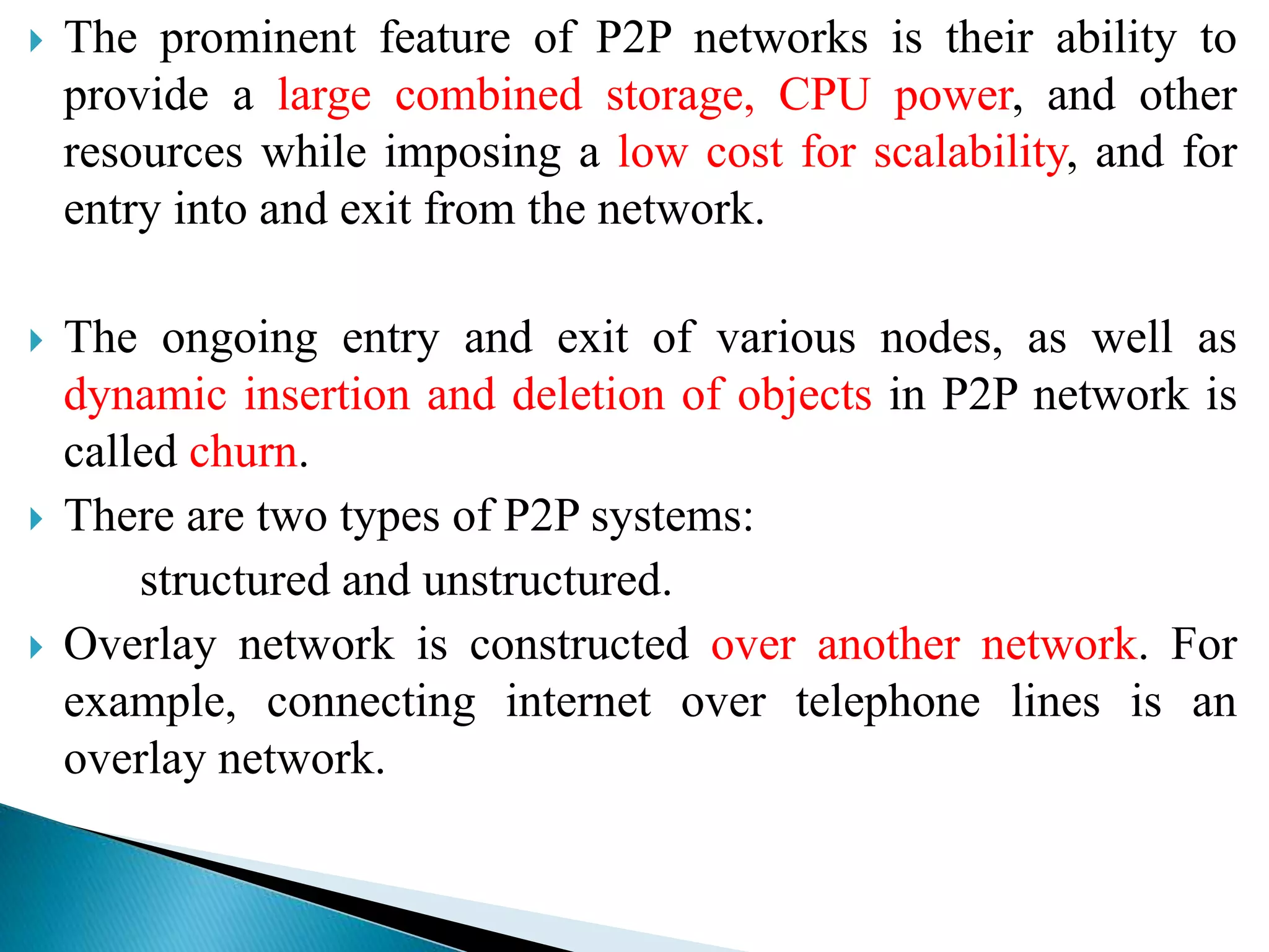  The prominent feature of P2P networks is their ability to
provide a large combined storage, CPU power, and other
resources while imposing a low cost for scalability, and for
entry into and exit from the network.
 The ongoing entry and exit of various nodes, as well as
dynamic insertion and deletion of objects in P2P network is
called churn.
 There are two types of P2P systems:
structured and unstructured.
 Overlay network is constructed over another network. For
example, connecting internet over telephone lines is an
overlay network.
 