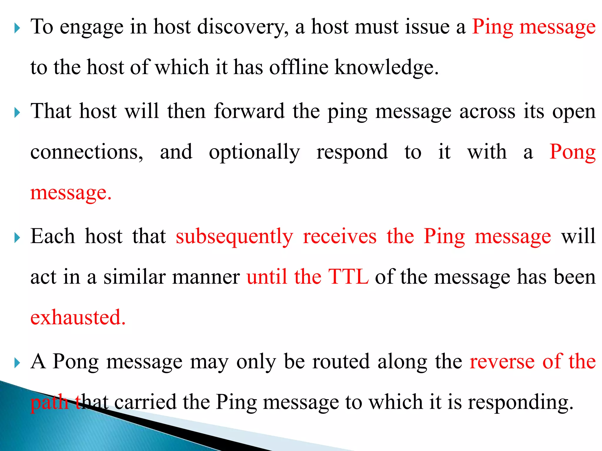  To engage in host discovery, a host must issue a Ping message
to the host of which it has offline knowledge.
 That host will then forward the ping message across its open
connections, and optionally respond to it with a Pong
message.
 Each host that subsequently receives the Ping message will
act in a similar manner until the TTL of the message has been
exhausted.
 A Pong message may only be routed along the reverse of the
path that carried the Ping message to which it is responding.
 