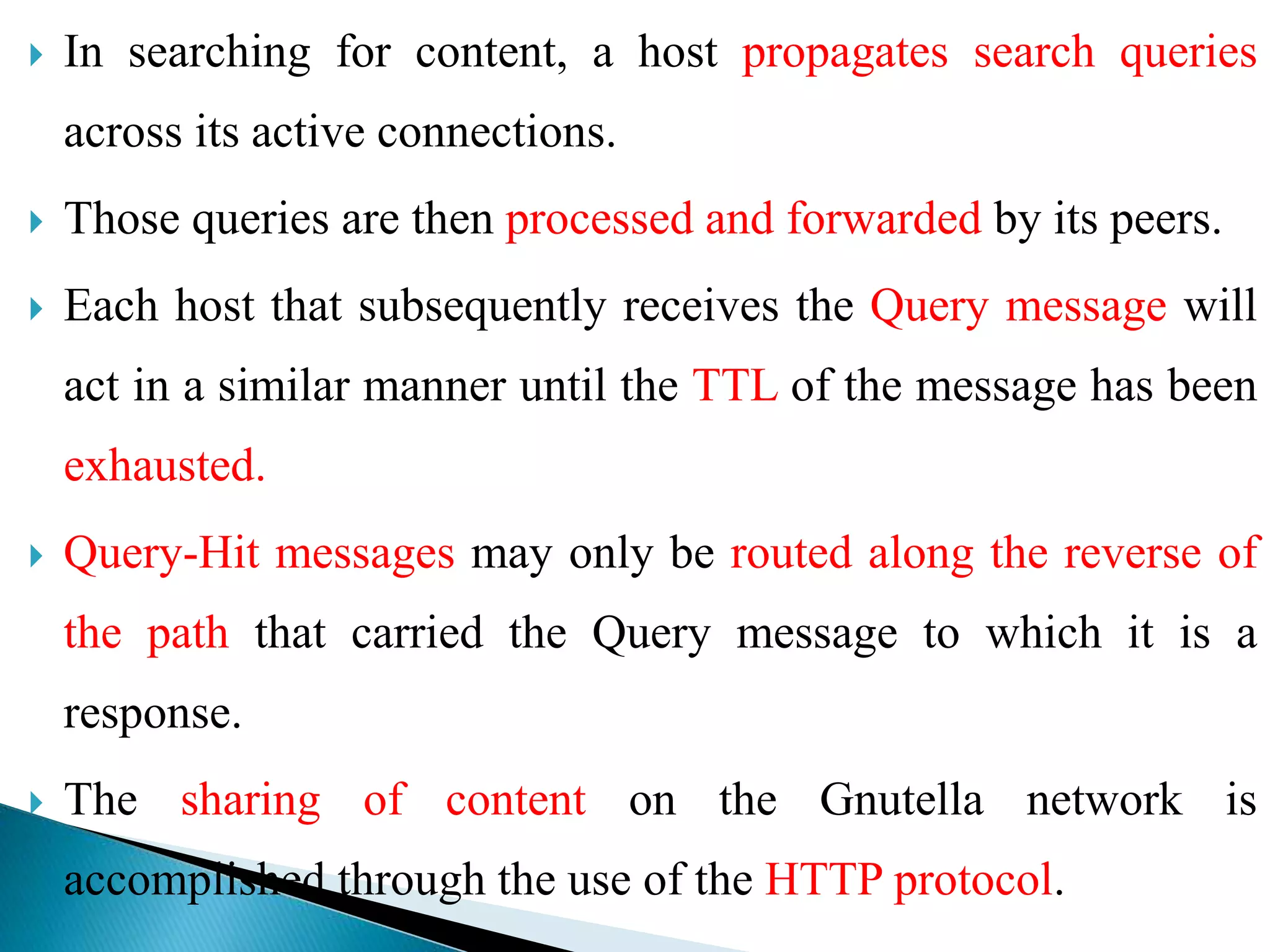  In searching for content, a host propagates search queries
across its active connections.
 Those queries are then processed and forwarded by its peers.
 Each host that subsequently receives the Query message will
act in a similar manner until the TTL of the message has been
exhausted.
 Query-Hit messages may only be routed along the reverse of
the path that carried the Query message to which it is a
response.
 The sharing of content on the Gnutella network is
accomplished through the use of the HTTP protocol.
 