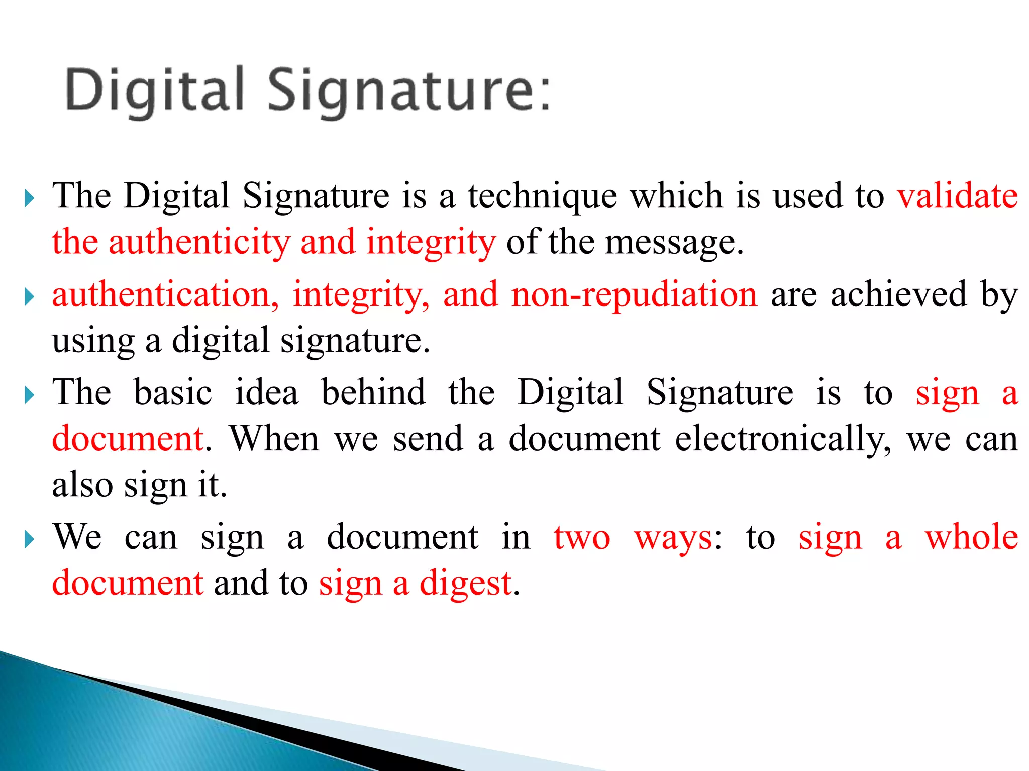  The Digital Signature is a technique which is used to validate
the authenticity and integrity of the message.
 authentication, integrity, and non-repudiation are achieved by
using a digital signature.
 The basic idea behind the Digital Signature is to sign a
document. When we send a document electronically, we can
also sign it.
 We can sign a document in two ways: to sign a whole
document and to sign a digest.
 