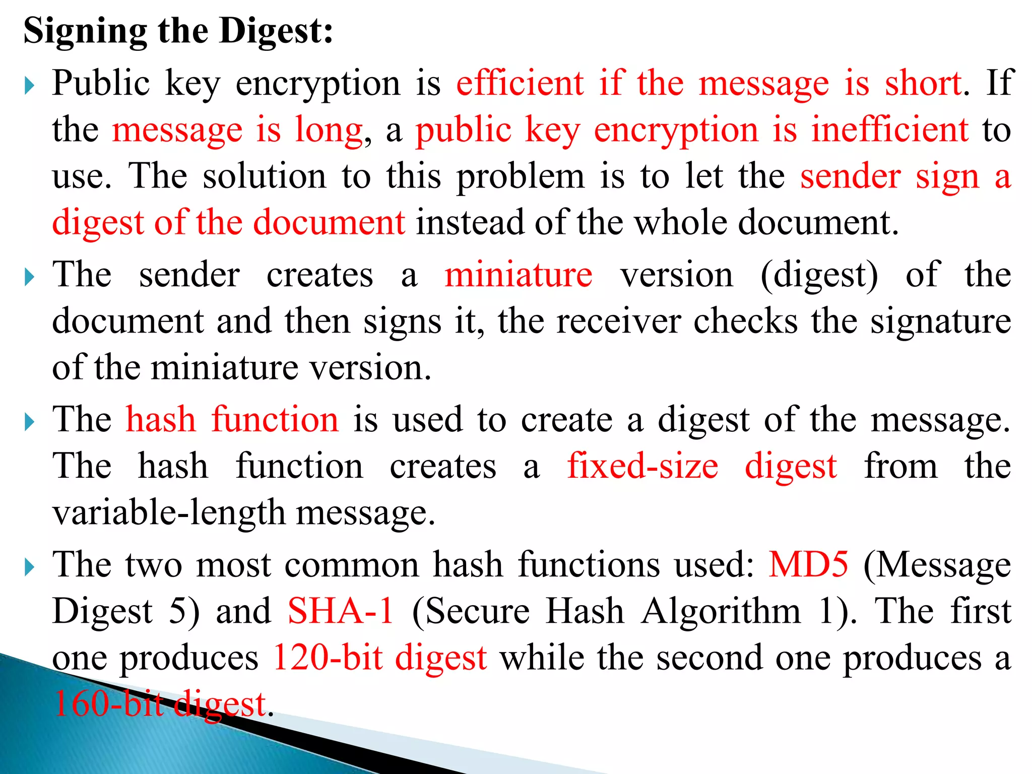 Signing the Digest:
 Public key encryption is efficient if the message is short. If
the message is long, a public key encryption is inefficient to
use. The solution to this problem is to let the sender sign a
digest of the document instead of the whole document.
 The sender creates a miniature version (digest) of the
document and then signs it, the receiver checks the signature
of the miniature version.
 The hash function is used to create a digest of the message.
The hash function creates a fixed-size digest from the
variable-length message.
 The two most common hash functions used: MD5 (Message
Digest 5) and SHA-1 (Secure Hash Algorithm 1). The first
one produces 120-bit digest while the second one produces a
160-bit digest.
 