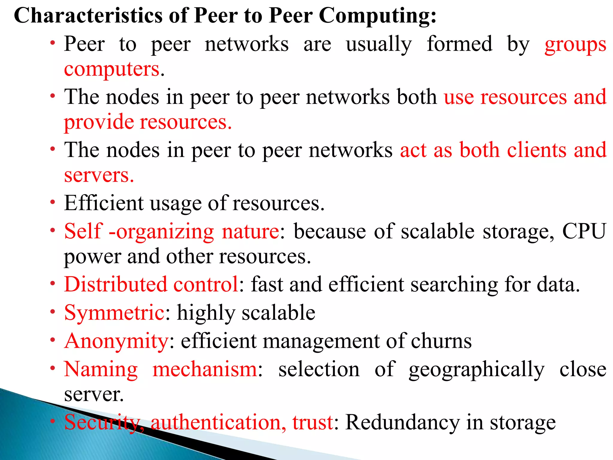 Characteristics of Peer to Peer Computing:
 Peer to peer networks are usually formed by groups
computers.
 The nodes in peer to peer networks both use resources and
provide resources.
 The nodes in peer to peer networks act as both clients and
servers.
 Efficient usage of resources.
 Self -organizing nature: because of scalable storage, CPU
power and other resources.
 Distributed control: fast and efficient searching for data.
 Symmetric: highly scalable
 Anonymity: efficient management of churns
 Naming mechanism: selection of geographically close
server.
 Security, authentication, trust: Redundancy in storage
 