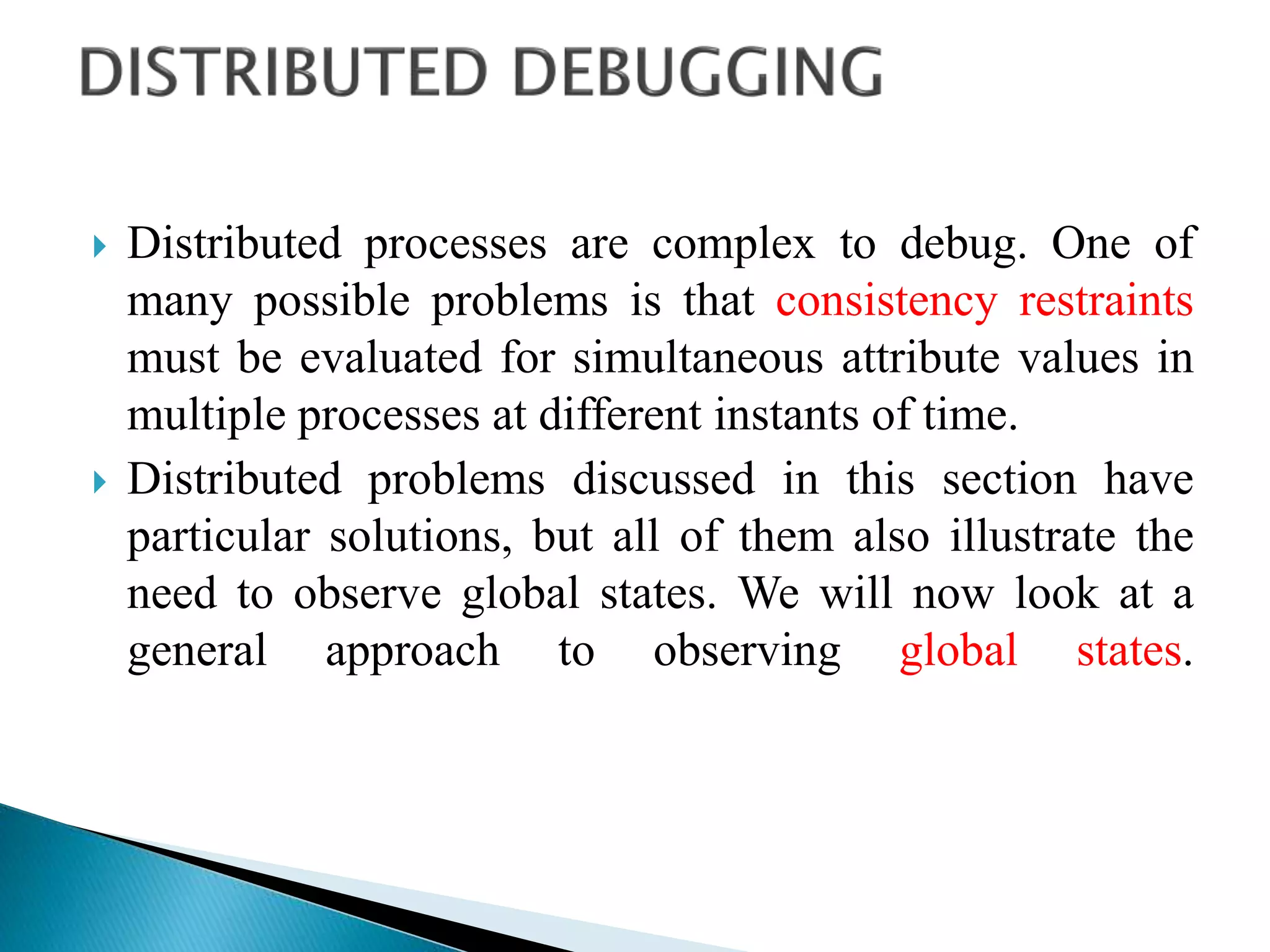  Distributed processes are complex to debug. One of
many possible problems is that consistency restraints
must be evaluated for simultaneous attribute values in
multiple processes at different instants of time.
 Distributed problems discussed in this section have
particular solutions, but all of them also illustrate the
need to observe global states. We will now look at a
general approach to observing global states.
 