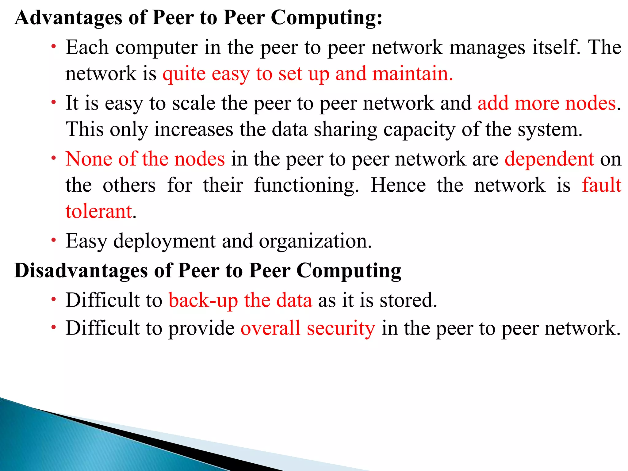 Advantages of Peer to Peer Computing:
 Each computer in the peer to peer network manages itself. The
network is quite easy to set up and maintain.
 It is easy to scale the peer to peer network and add more nodes.
This only increases the data sharing capacity of the system.
 None of the nodes in the peer to peer network are dependent on
the others for their functioning. Hence the network is fault
tolerant.
 Easy deployment and organization.
Disadvantages of Peer to Peer Computing
 Difficult to back-up the data as it is stored.
 Difficult to provide overall security in the peer to peer network.
 