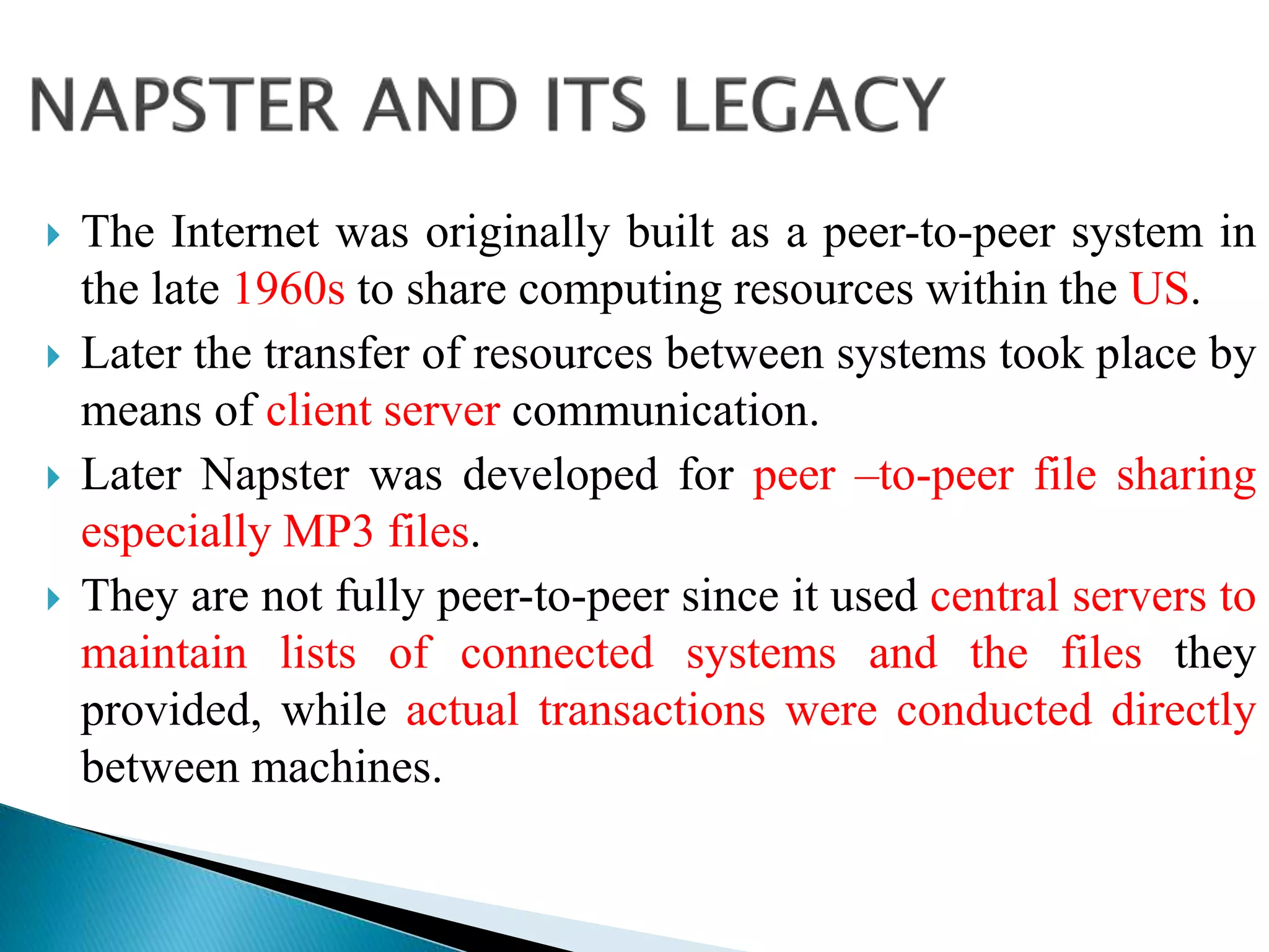  The Internet was originally built as a peer-to-peer system in
the late 1960s to share computing resources within the US.
 Later the transfer of resources between systems took place by
means of client server communication.
 Later Napster was developed for peer –to-peer file sharing
especially MP3 files.
 They are not fully peer-to-peer since it used central servers to
maintain lists of connected systems and the files they
provided, while actual transactions were conducted directly
between machines.
 