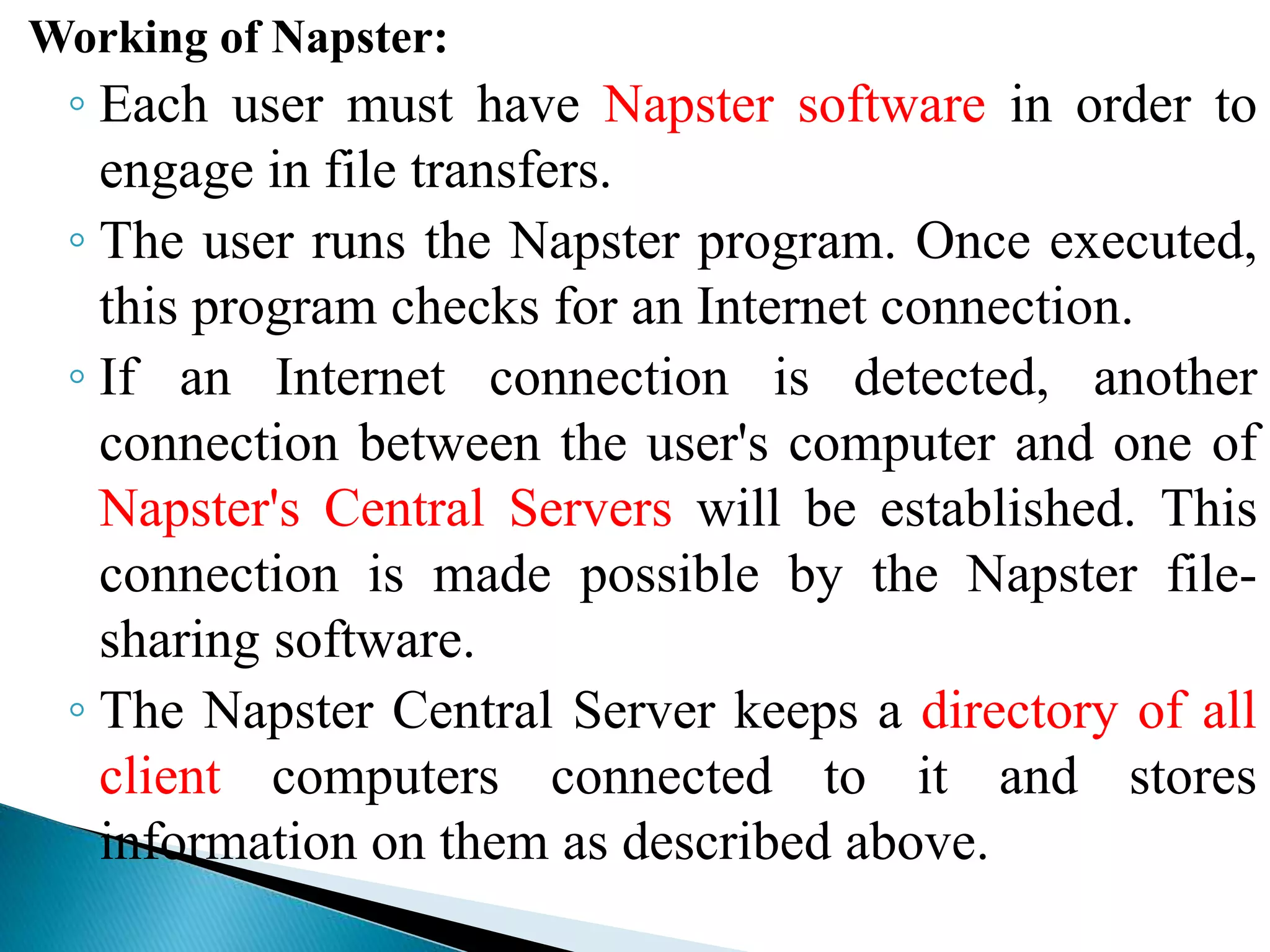 Working of Napster:
◦ Each user must have Napster software in order to
engage in file transfers.
◦ The user runs the Napster program. Once executed,
this program checks for an Internet connection.
◦ If an Internet connection is detected, another
connection between the user's computer and one of
Napster's Central Servers will be established. This
connection is made possible by the Napster file-
sharing software.
◦ The Napster Central Server keeps a directory of all
client computers connected to it and stores
information on them as described above.
 