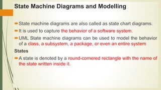 State Machine Diagrams and Modelling
State machine diagrams are also called as state chart diagrams.
It is used to capture the behavior of a software system.
UML State machine diagrams can be used to model the behavior
of a class, a subsystem, a package, or even an entire system
States
A state is denoted by a round-cornered rectangle with the name of
the state written inside it.
 
