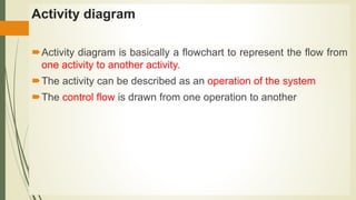 Activity diagram
Activity diagram is basically a flowchart to represent the flow from
one activity to another activity.
The activity can be described as an operation of the system
The control flow is drawn from one operation to another
 