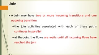 Join
• A join may have two or more incoming transitions and one
outgoing transition
–the join activities associated with each of these paths
continues in parallel
–at the join, the flows are waits until all incoming flows have
reached the join
 