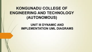 UNIT III DYNAMIC AND
IMPLEMENTATION UML DIAGRAMS
KONGUNADU COLLEGE OF
ENGINEERING AND TECHNOLOGY
(AUTONOMOUS)
 