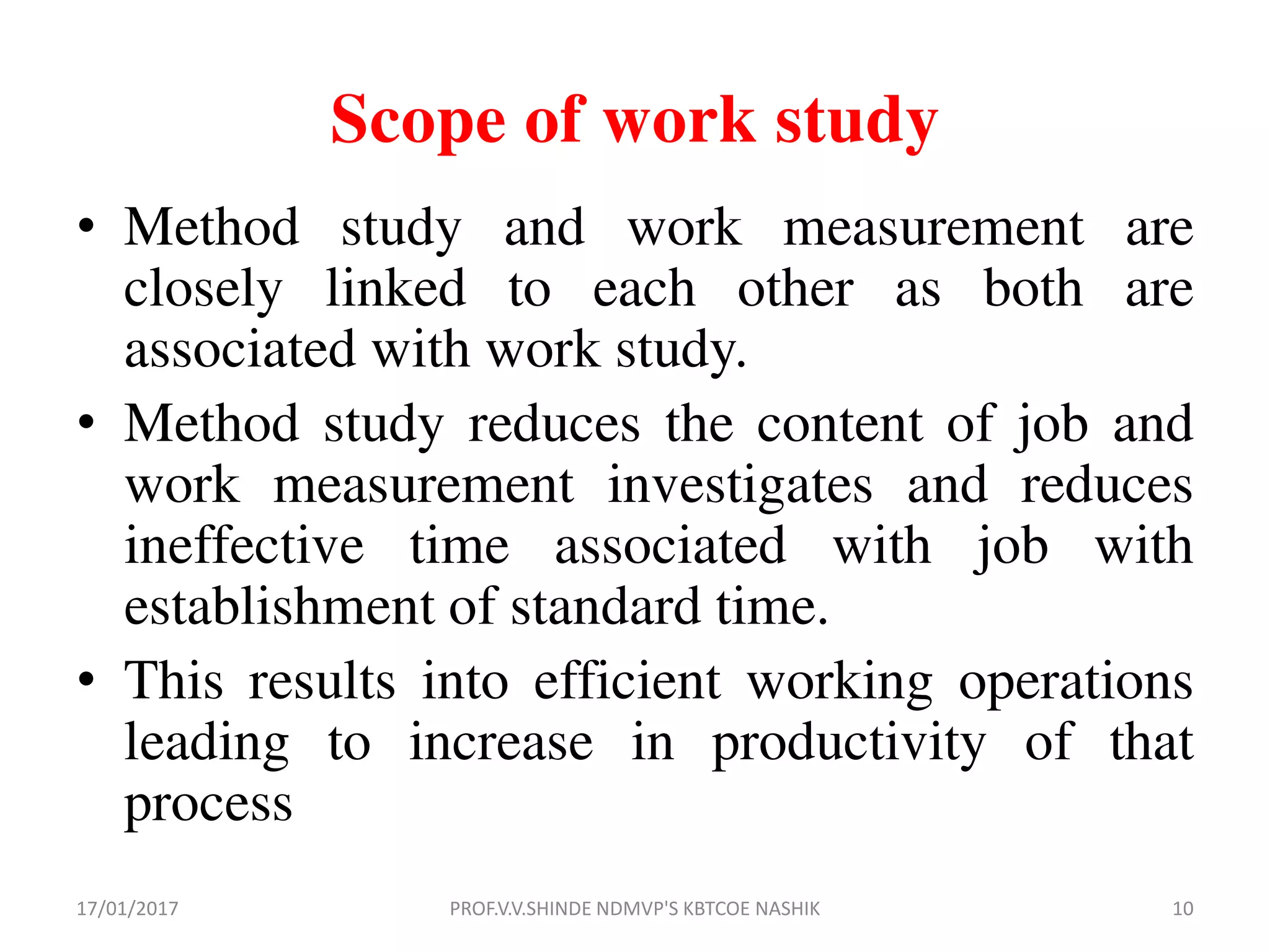 Scope of work study
• Method study and work measurement are
closely linked to each other as both are
associated with work study.
• Method study reduces the content of job and
work measurement investigates and reduces
ineffective time associated with job with
establishment of standard time.
• This results into efficient working operations
leading to increase in productivity of that
process
17/01/2017 10PROF.V.V.SHINDE NDMVP'S KBTCOE NASHIK
 