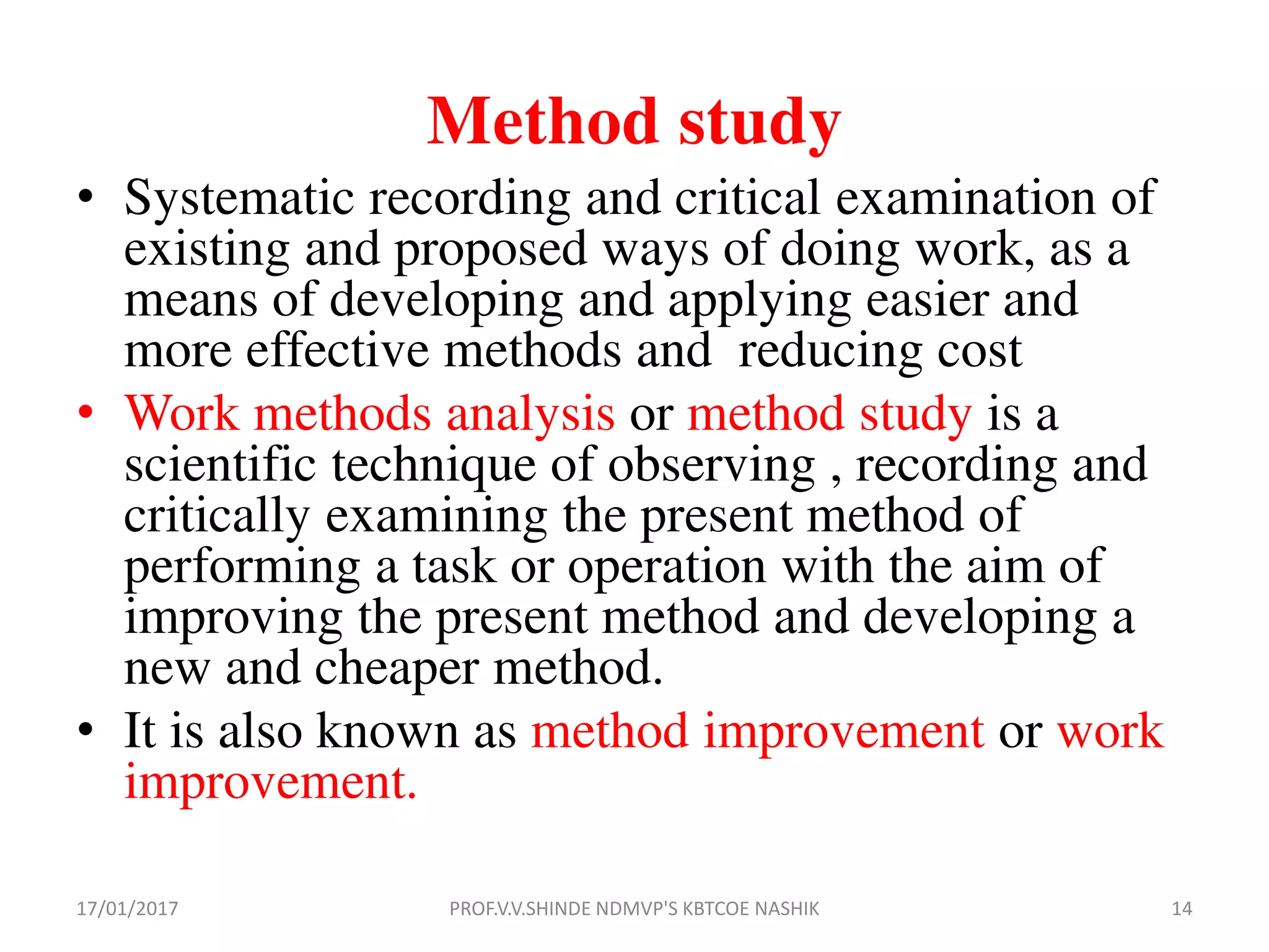 Method study
• Systematic recording and critical examination of
existing and proposed ways of doing work, as a
means of developing and applying easier and
more effective methods and reducing cost
• Work methods analysis or method study is a
scientific technique of observing , recording and
critically examining the present method of
performing a task or operation with the aim of
improving the present method and developing a
new and cheaper method.
• It is also known as method improvement or work
improvement.
17/01/2017 14PROF.V.V.SHINDE NDMVP'S KBTCOE NASHIK
 