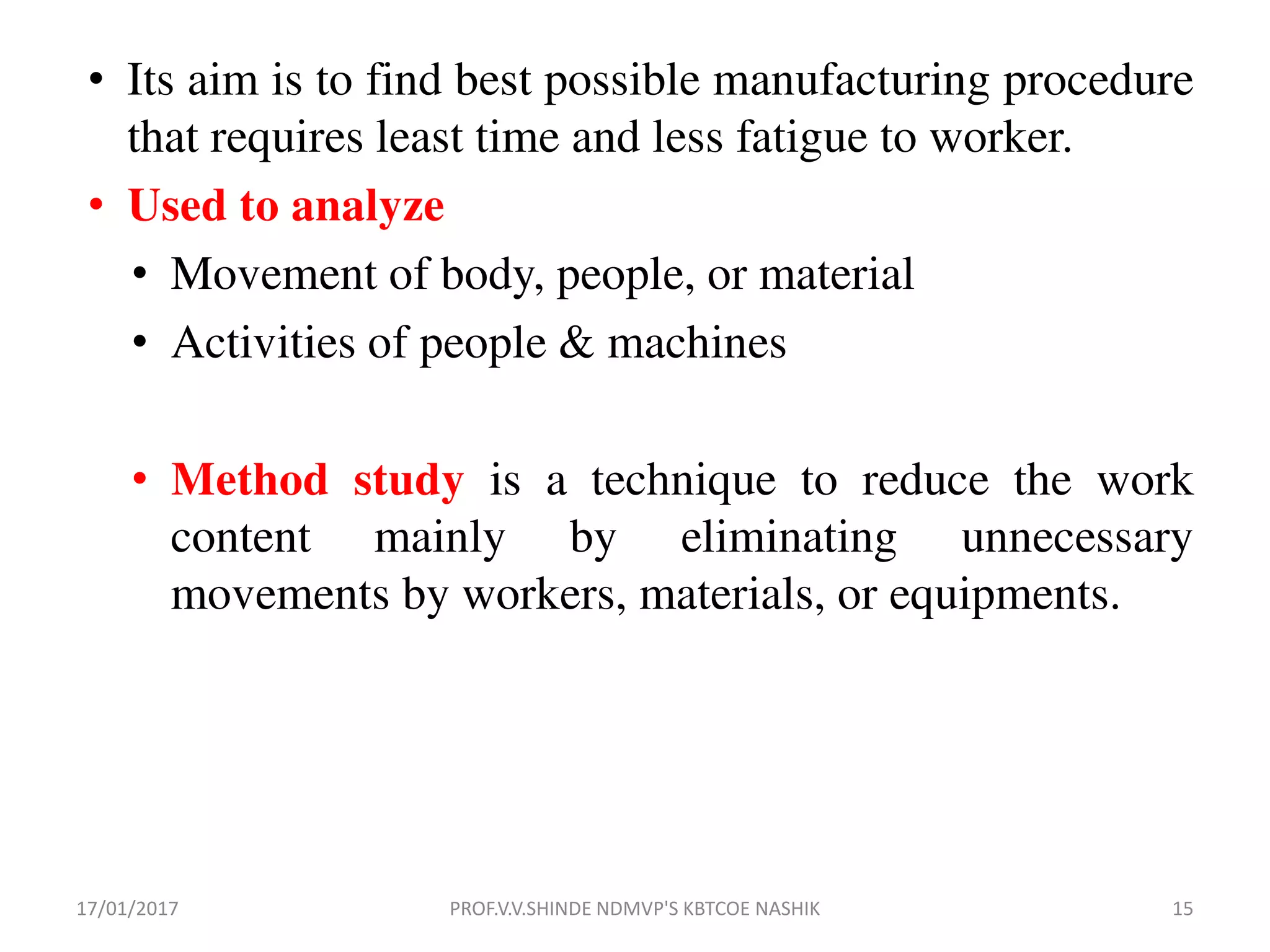 • Its aim is to find best possible manufacturing procedure
that requires least time and less fatigue to worker.
• Used to analyze
• Movement of body, people, or material
• Activities of people & machines
• Method study is a technique to reduce the work
content mainly by eliminating unnecessary
movements by workers, materials, or equipments.
17/01/2017 15PROF.V.V.SHINDE NDMVP'S KBTCOE NASHIK
 