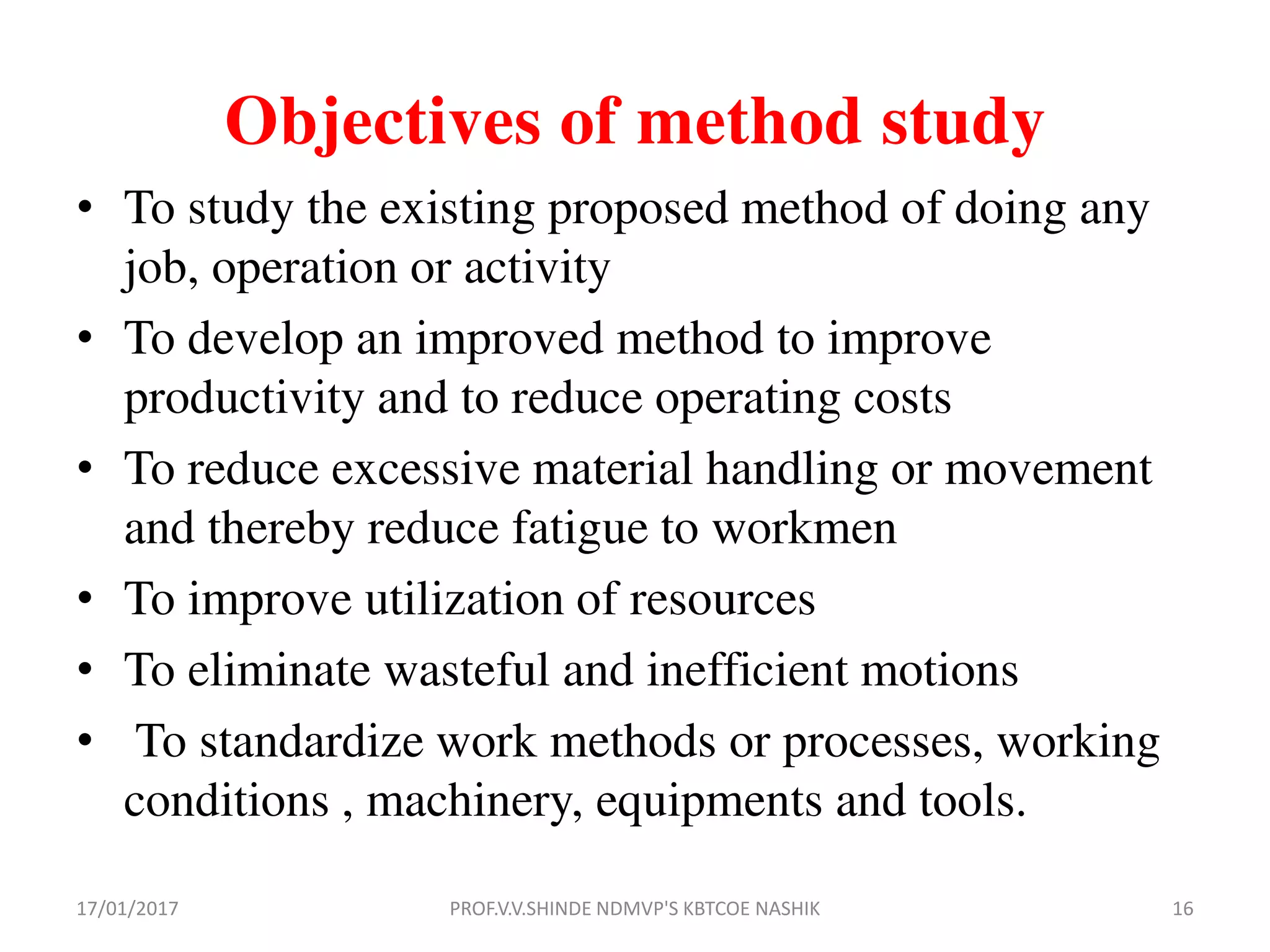 Objectives of method study
• To study the existing proposed method of doing any
job, operation or activity
• To develop an improved method to improve
productivity and to reduce operating costs
• To reduce excessive material handling or movement
and thereby reduce fatigue to workmen
• To improve utilization of resources
• To eliminate wasteful and inefficient motions
• To standardize work methods or processes, working
conditions , machinery, equipments and tools.
17/01/2017 16PROF.V.V.SHINDE NDMVP'S KBTCOE NASHIK
 