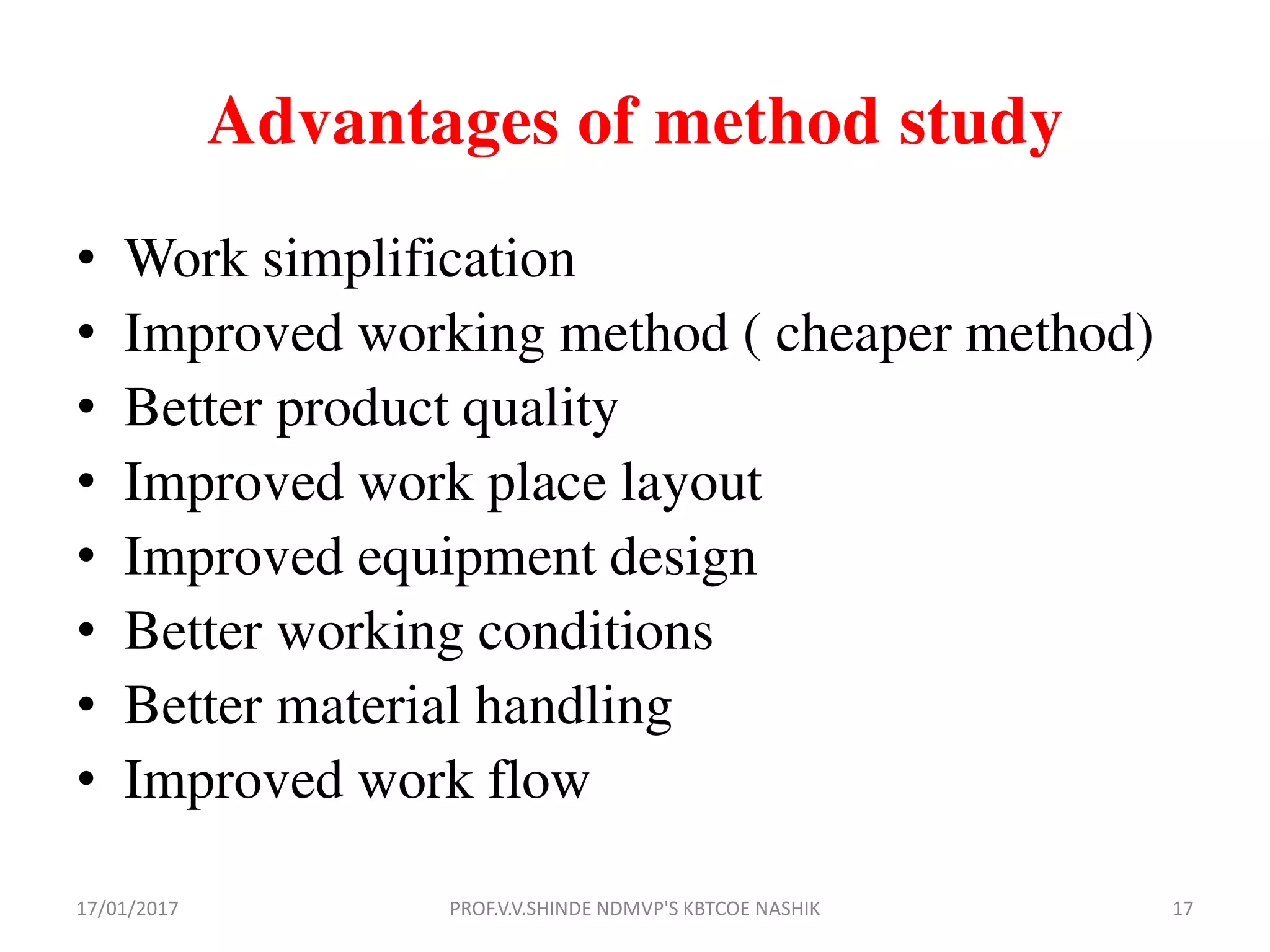 Advantages of method study
• Work simplification
• Improved working method ( cheaper method)
• Better product quality
• Improved work place layout
• Improved equipment design
• Better working conditions
• Better material handling
• Improved work flow
17/01/2017 17PROF.V.V.SHINDE NDMVP'S KBTCOE NASHIK
 