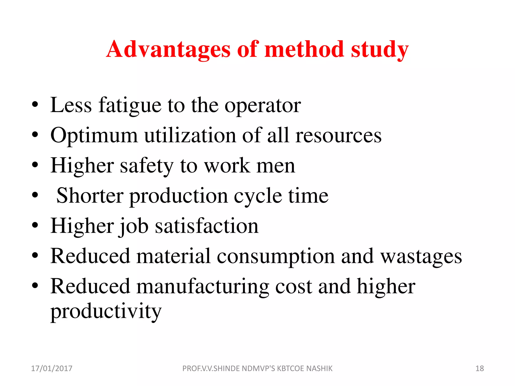 Advantages of method study
• Less fatigue to the operator
• Optimum utilization of all resources
• Higher safety to work men
• Shorter production cycle time
• Higher job satisfaction
• Reduced material consumption and wastages
• Reduced manufacturing cost and higher
productivity
17/01/2017 18PROF.V.V.SHINDE NDMVP'S KBTCOE NASHIK
 