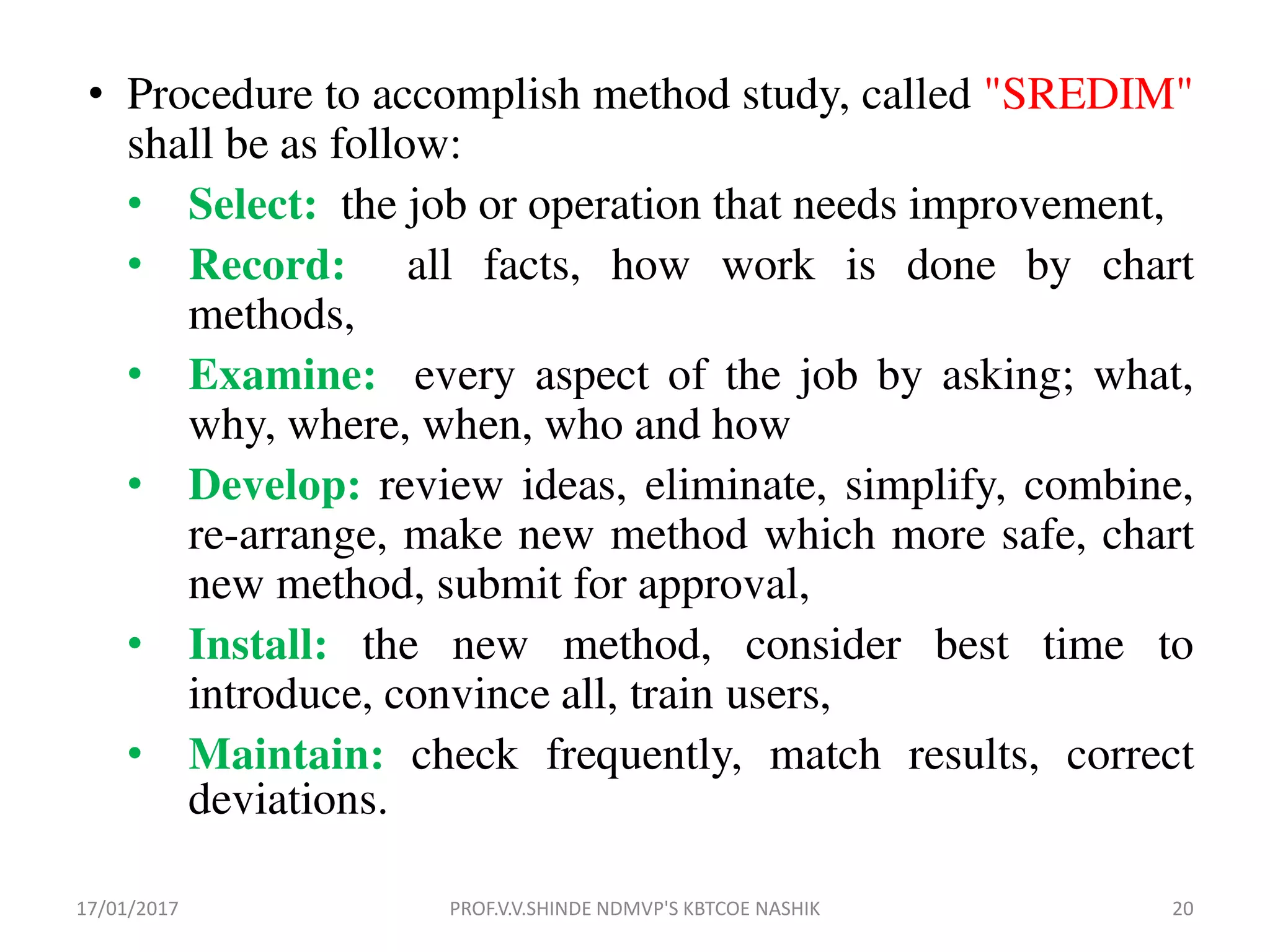 • Procedure to accomplish method study, called "SREDIM"
shall be as follow:
• Select: the job or operation that needs improvement,
• Record: all facts, how work is done by chart
methods,
• Examine: every aspect of the job by asking; what,
why, where, when, who and how
• Develop: review ideas, eliminate, simplify, combine,
re-arrange, make new method which more safe, chart
new method, submit for approval,
• Install: the new method, consider best time to
introduce, convince all, train users,
• Maintain: check frequently, match results, correct
deviations.
17/01/2017 20PROF.V.V.SHINDE NDMVP'S KBTCOE NASHIK
 