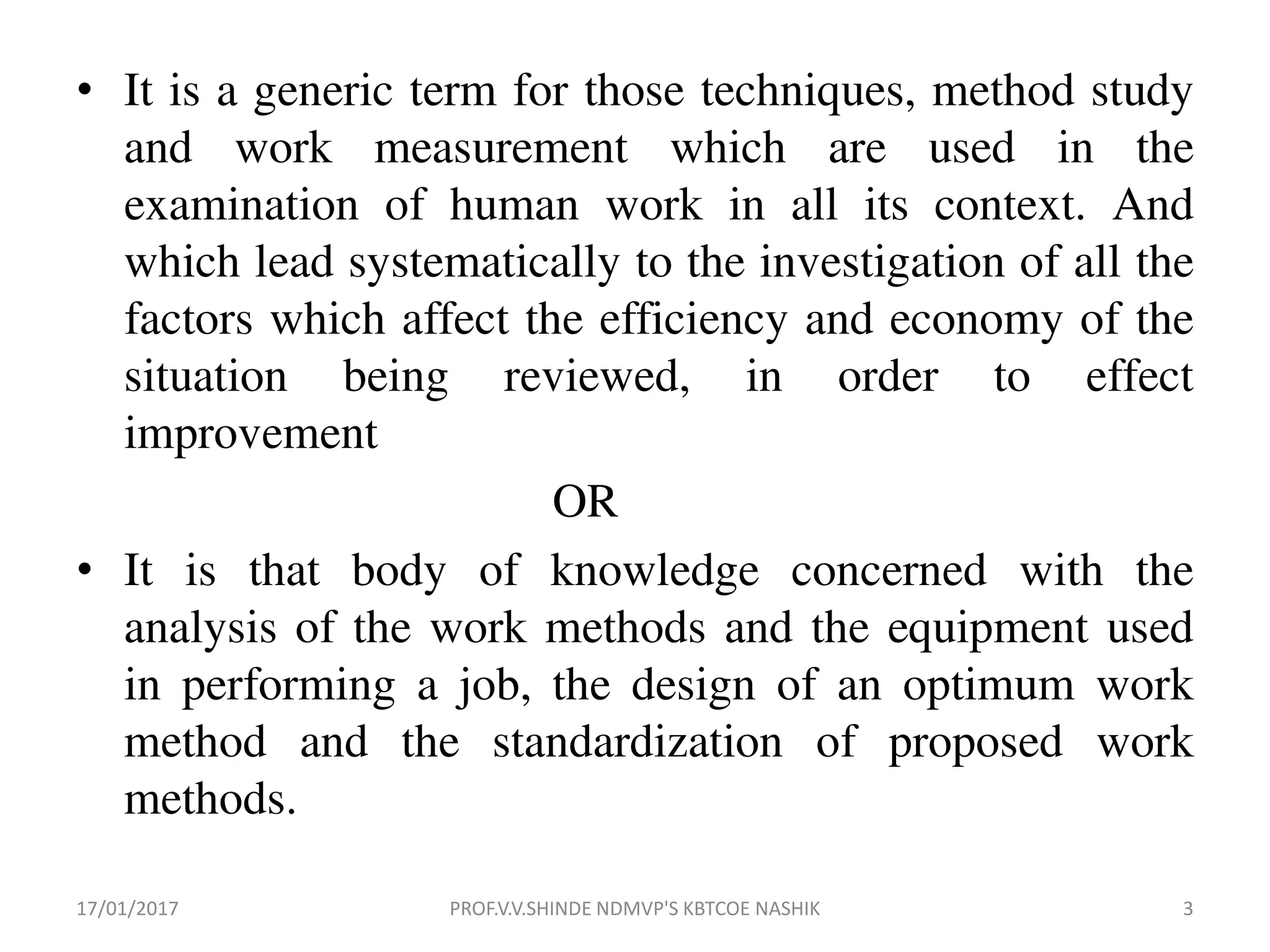 • It is a generic term for those techniques, method study
and work measurement which are used in the
examination of human work in all its context. And
which lead systematically to the investigation of all the
factors which affect the efficiency and economy of the
situation being reviewed, in order to effect
improvement
OR
• It is that body of knowledge concerned with the
analysis of the work methods and the equipment used
in performing a job, the design of an optimum work
method and the standardization of proposed work
methods.
17/01/2017 3PROF.V.V.SHINDE NDMVP'S KBTCOE NASHIK
 