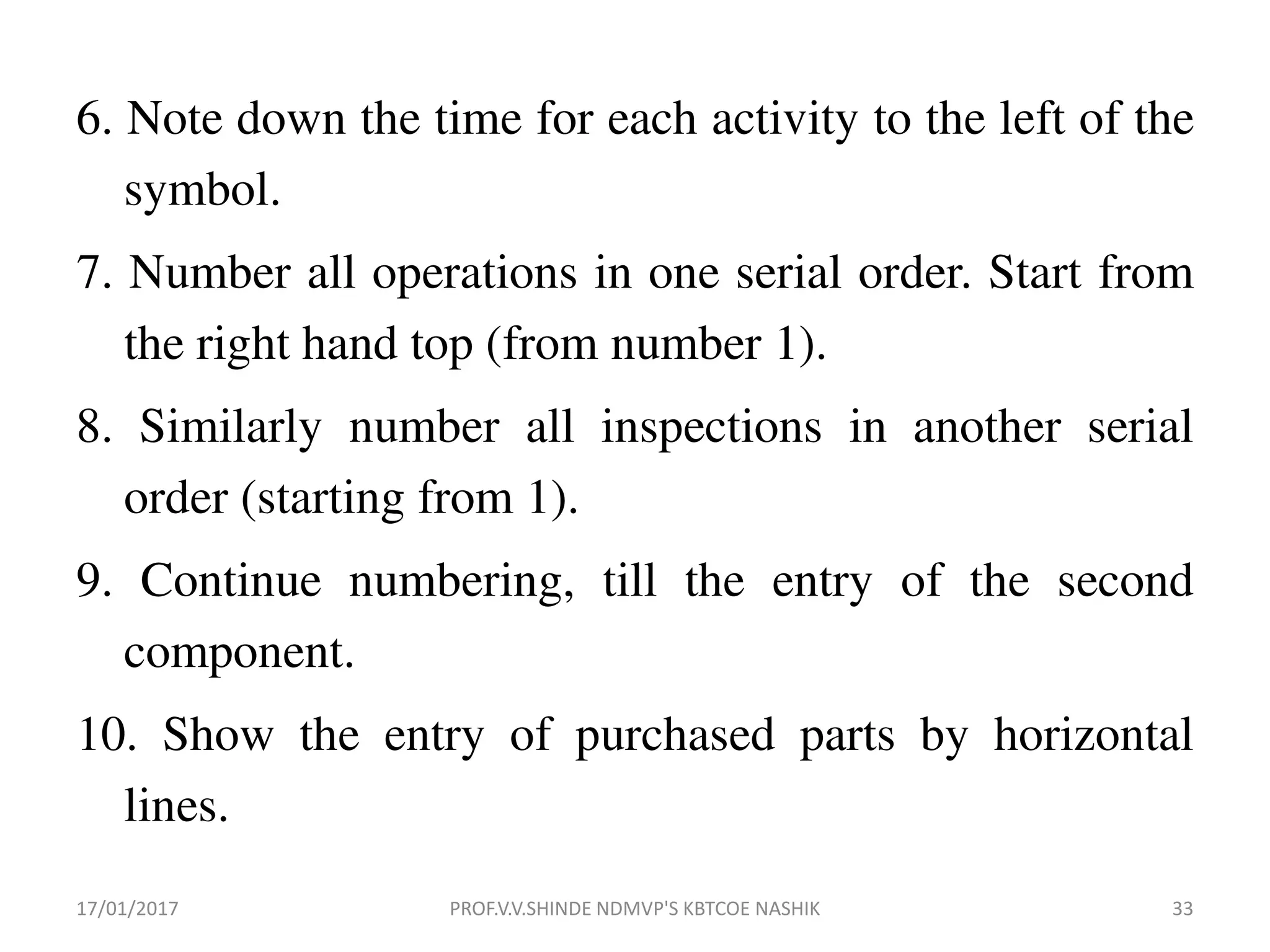 6. Note down the time for each activity to the left of the
symbol.
7. Number all operations in one serial order. Start from
the right hand top (from number 1).
8. Similarly number all inspections in another serial
order (starting from 1).
9. Continue numbering, till the entry of the second
component.
10. Show the entry of purchased parts by horizontal
lines.
17/01/2017 33PROF.V.V.SHINDE NDMVP'S KBTCOE NASHIK
 