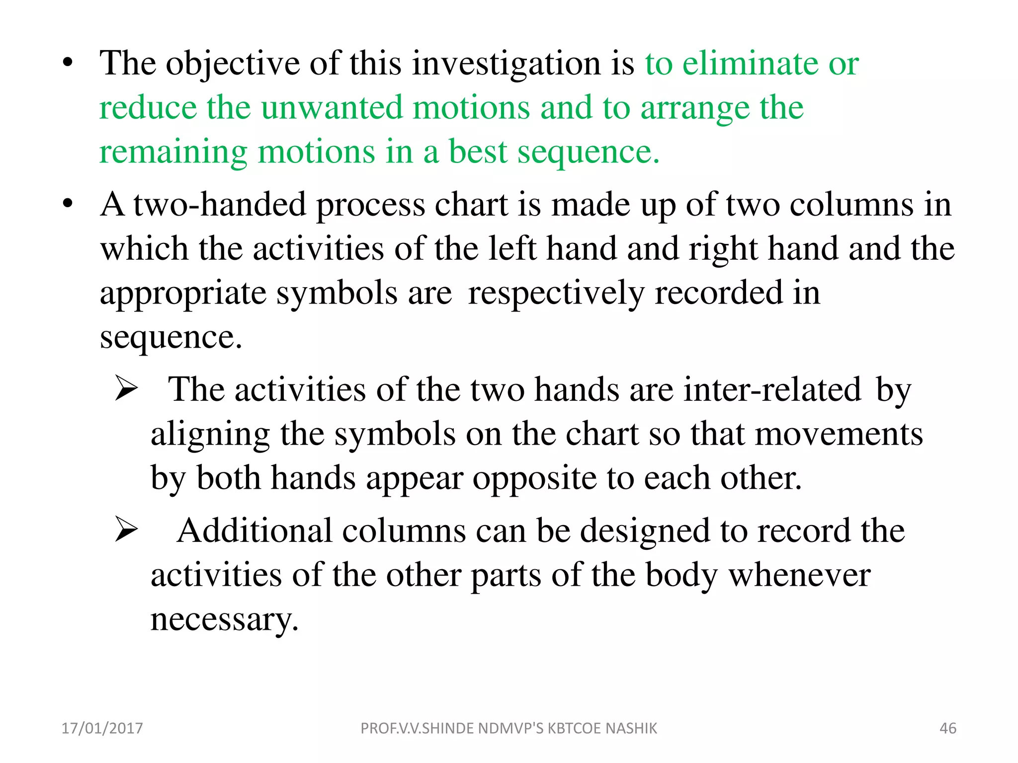 • The objective of this investigation is to eliminate or
reduce the unwanted motions and to arrange the
remaining motions in a best sequence.
• A two-handed process chart is made up of two columns in
which the activities of the left hand and right hand and the
appropriate symbols are respectively recorded in
sequence.
 The activities of the two hands are inter-related by
aligning the symbols on the chart so that movements
by both hands appear opposite to each other.
 Additional columns can be designed to record the
activities of the other parts of the body whenever
necessary.
17/01/2017 46PROF.V.V.SHINDE NDMVP'S KBTCOE NASHIK
 
