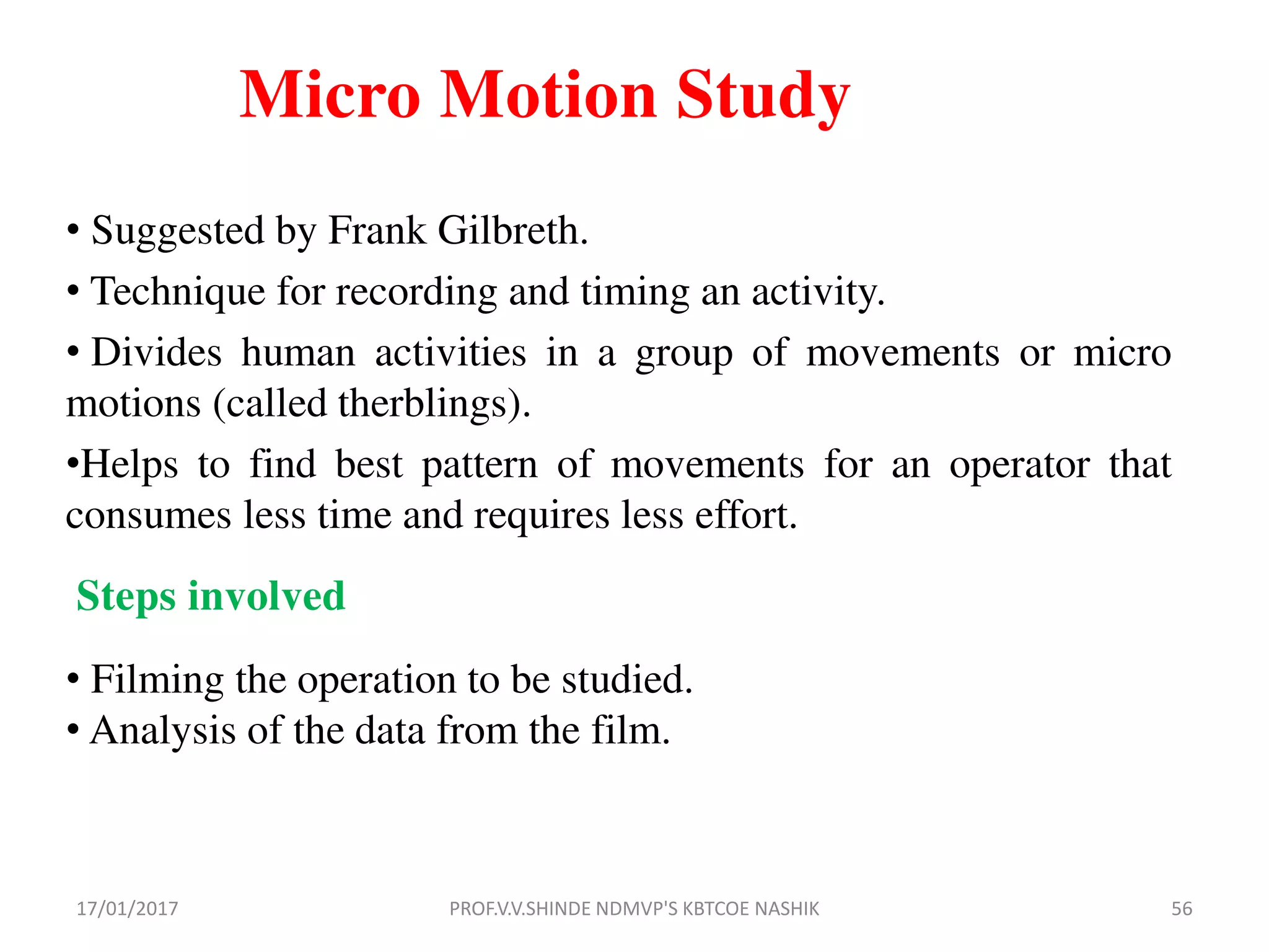 Micro Motion Study
• Suggested by Frank Gilbreth.
• Technique for recording and timing an activity.
• Divides human activities in a group of movements or micro
motions (called therblings).
•Helps to find best pattern of movements for an operator that
consumes less time and requires less effort.
Steps involved
• Filming the operation to be studied.
• Analysis of the data from the film.
17/01/2017 56PROF.V.V.SHINDE NDMVP'S KBTCOE NASHIK
 